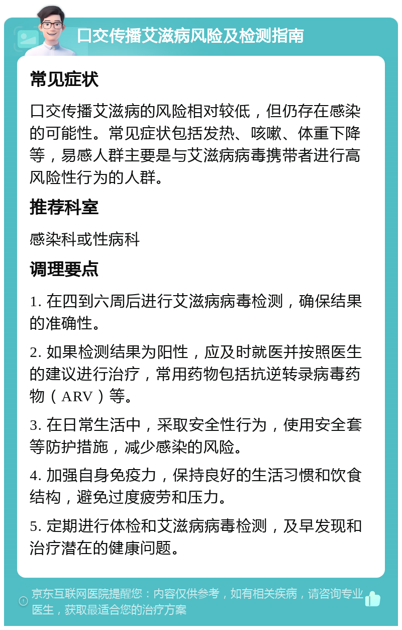 口交传播艾滋病风险及检测指南 常见症状 口交传播艾滋病的风险相对较低，但仍存在感染的可能性。常见症状包括发热、咳嗽、体重下降等，易感人群主要是与艾滋病病毒携带者进行高风险性行为的人群。 推荐科室 感染科或性病科 调理要点 1. 在四到六周后进行艾滋病病毒检测，确保结果的准确性。 2. 如果检测结果为阳性，应及时就医并按照医生的建议进行治疗，常用药物包括抗逆转录病毒药物（ARV）等。 3. 在日常生活中，采取安全性行为，使用安全套等防护措施，减少感染的风险。 4. 加强自身免疫力，保持良好的生活习惯和饮食结构，避免过度疲劳和压力。 5. 定期进行体检和艾滋病病毒检测，及早发现和治疗潜在的健康问题。