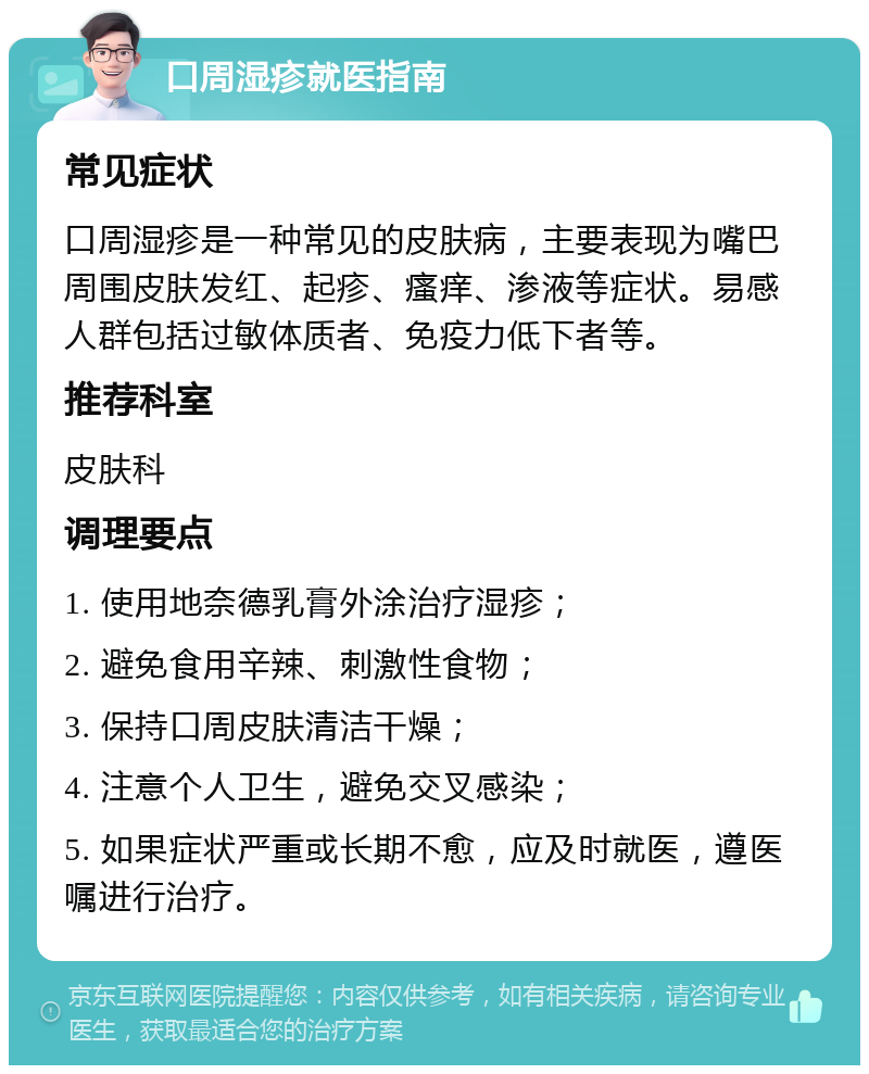 口周湿疹就医指南 常见症状 口周湿疹是一种常见的皮肤病，主要表现为嘴巴周围皮肤发红、起疹、瘙痒、渗液等症状。易感人群包括过敏体质者、免疫力低下者等。 推荐科室 皮肤科 调理要点 1. 使用地奈德乳膏外涂治疗湿疹； 2. 避免食用辛辣、刺激性食物； 3. 保持口周皮肤清洁干燥； 4. 注意个人卫生，避免交叉感染； 5. 如果症状严重或长期不愈，应及时就医，遵医嘱进行治疗。