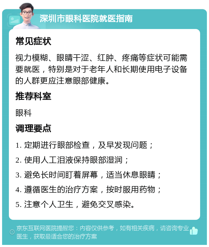 深圳市眼科医院就医指南 常见症状 视力模糊、眼睛干涩、红肿、疼痛等症状可能需要就医，特别是对于老年人和长期使用电子设备的人群更应注意眼部健康。 推荐科室 眼科 调理要点 1. 定期进行眼部检查，及早发现问题； 2. 使用人工泪液保持眼部湿润； 3. 避免长时间盯着屏幕，适当休息眼睛； 4. 遵循医生的治疗方案，按时服用药物； 5. 注意个人卫生，避免交叉感染。