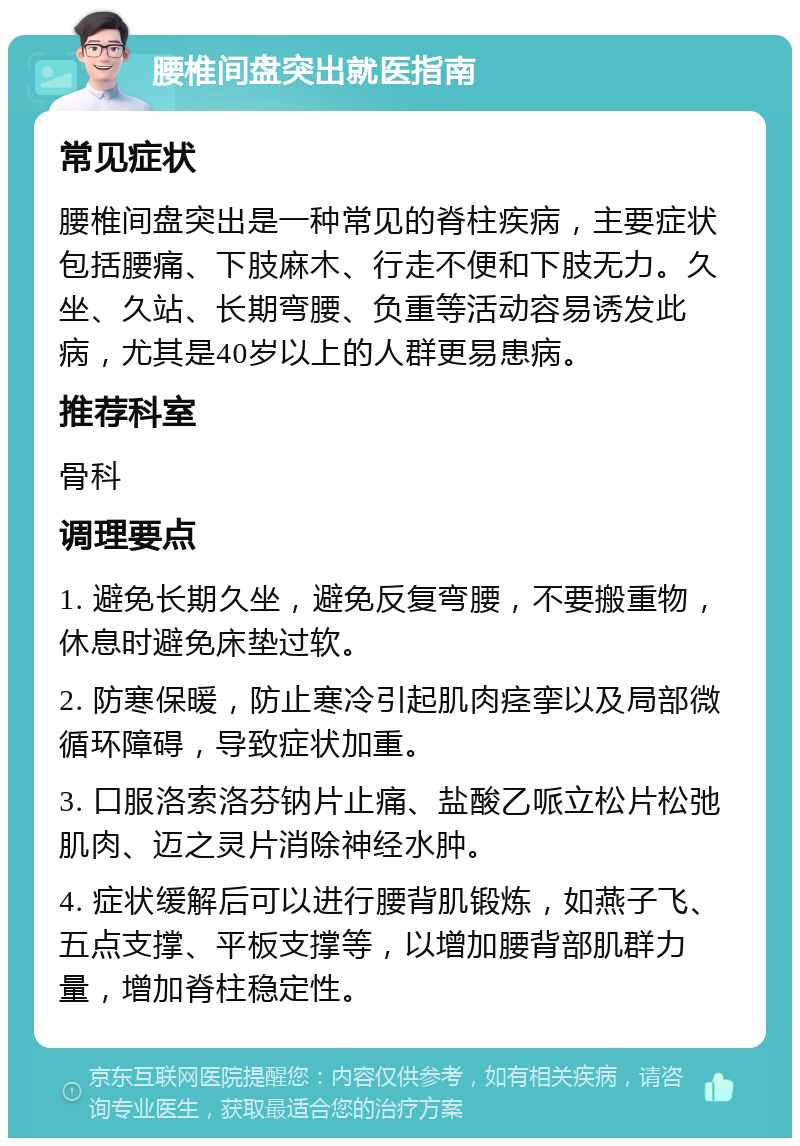 腰椎间盘突出就医指南 常见症状 腰椎间盘突出是一种常见的脊柱疾病，主要症状包括腰痛、下肢麻木、行走不便和下肢无力。久坐、久站、长期弯腰、负重等活动容易诱发此病，尤其是40岁以上的人群更易患病。 推荐科室 骨科 调理要点 1. 避免长期久坐，避免反复弯腰，不要搬重物，休息时避免床垫过软。 2. 防寒保暖，防止寒冷引起肌肉痉挛以及局部微循环障碍，导致症状加重。 3. 口服洛索洛芬钠片止痛、盐酸乙哌立松片松弛肌肉、迈之灵片消除神经水肿。 4. 症状缓解后可以进行腰背肌锻炼，如燕子飞、五点支撑、平板支撑等，以增加腰背部肌群力量，增加脊柱稳定性。