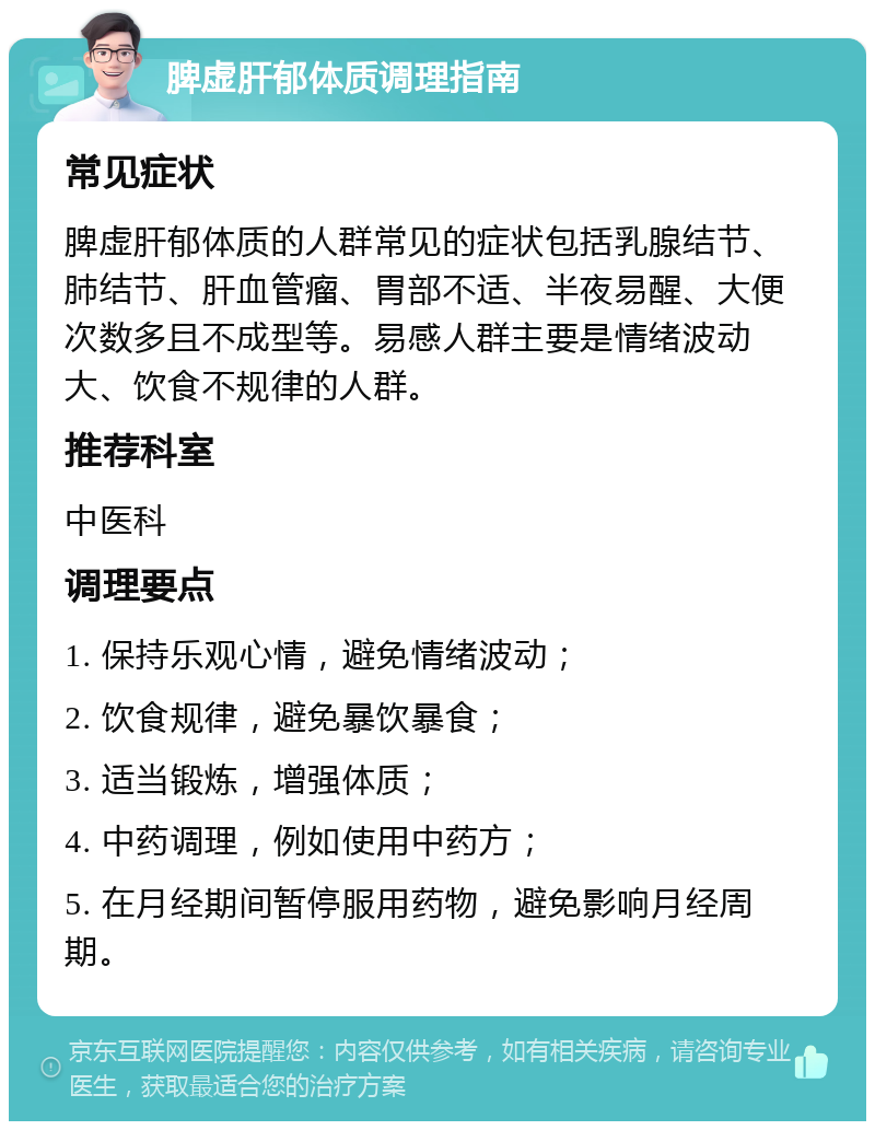 脾虚肝郁体质调理指南 常见症状 脾虚肝郁体质的人群常见的症状包括乳腺结节、肺结节、肝血管瘤、胃部不适、半夜易醒、大便次数多且不成型等。易感人群主要是情绪波动大、饮食不规律的人群。 推荐科室 中医科 调理要点 1. 保持乐观心情，避免情绪波动； 2. 饮食规律，避免暴饮暴食； 3. 适当锻炼，增强体质； 4. 中药调理，例如使用中药方； 5. 在月经期间暂停服用药物，避免影响月经周期。