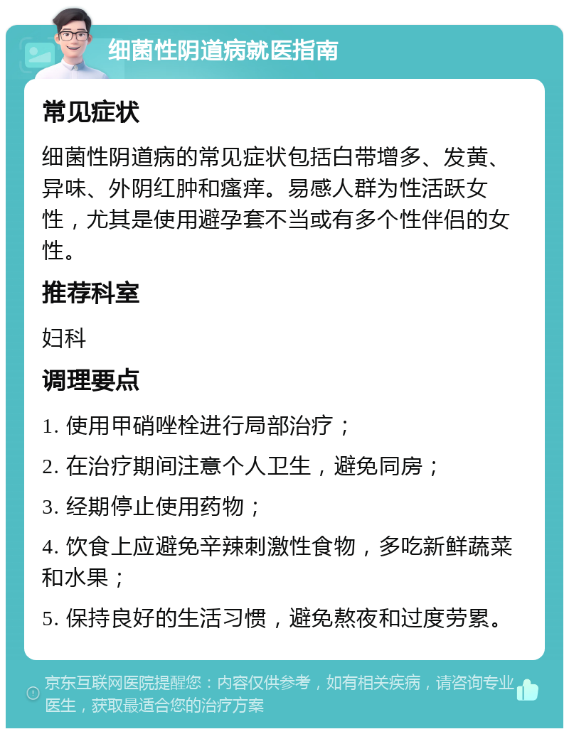 细菌性阴道病就医指南 常见症状 细菌性阴道病的常见症状包括白带增多、发黄、异味、外阴红肿和瘙痒。易感人群为性活跃女性，尤其是使用避孕套不当或有多个性伴侣的女性。 推荐科室 妇科 调理要点 1. 使用甲硝唑栓进行局部治疗； 2. 在治疗期间注意个人卫生，避免同房； 3. 经期停止使用药物； 4. 饮食上应避免辛辣刺激性食物，多吃新鲜蔬菜和水果； 5. 保持良好的生活习惯，避免熬夜和过度劳累。