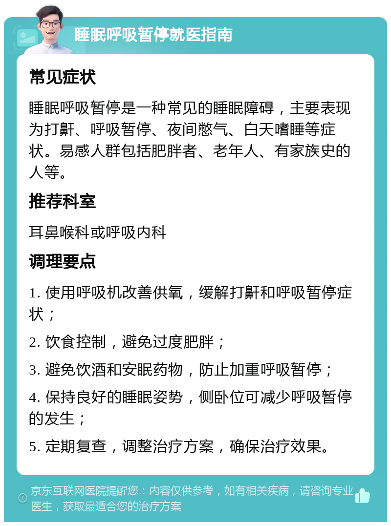 睡眠呼吸暂停就医指南 常见症状 睡眠呼吸暂停是一种常见的睡眠障碍，主要表现为打鼾、呼吸暂停、夜间憋气、白天嗜睡等症状。易感人群包括肥胖者、老年人、有家族史的人等。 推荐科室 耳鼻喉科或呼吸内科 调理要点 1. 使用呼吸机改善供氧，缓解打鼾和呼吸暂停症状； 2. 饮食控制，避免过度肥胖； 3. 避免饮酒和安眠药物，防止加重呼吸暂停； 4. 保持良好的睡眠姿势，侧卧位可减少呼吸暂停的发生； 5. 定期复查，调整治疗方案，确保治疗效果。