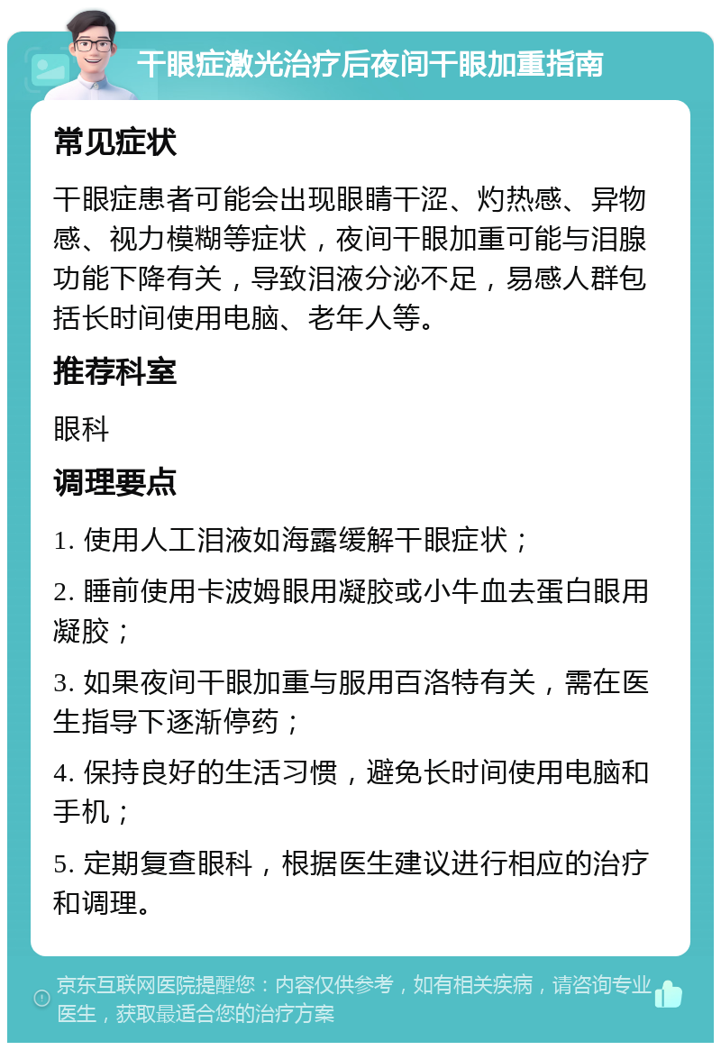 干眼症激光治疗后夜间干眼加重指南 常见症状 干眼症患者可能会出现眼睛干涩、灼热感、异物感、视力模糊等症状，夜间干眼加重可能与泪腺功能下降有关，导致泪液分泌不足，易感人群包括长时间使用电脑、老年人等。 推荐科室 眼科 调理要点 1. 使用人工泪液如海露缓解干眼症状； 2. 睡前使用卡波姆眼用凝胶或小牛血去蛋白眼用凝胶； 3. 如果夜间干眼加重与服用百洛特有关，需在医生指导下逐渐停药； 4. 保持良好的生活习惯，避免长时间使用电脑和手机； 5. 定期复查眼科，根据医生建议进行相应的治疗和调理。