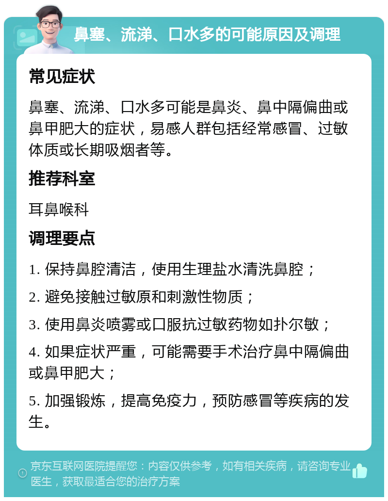 鼻塞、流涕、口水多的可能原因及调理 常见症状 鼻塞、流涕、口水多可能是鼻炎、鼻中隔偏曲或鼻甲肥大的症状，易感人群包括经常感冒、过敏体质或长期吸烟者等。 推荐科室 耳鼻喉科 调理要点 1. 保持鼻腔清洁，使用生理盐水清洗鼻腔； 2. 避免接触过敏原和刺激性物质； 3. 使用鼻炎喷雾或口服抗过敏药物如扑尔敏； 4. 如果症状严重，可能需要手术治疗鼻中隔偏曲或鼻甲肥大； 5. 加强锻炼，提高免疫力，预防感冒等疾病的发生。