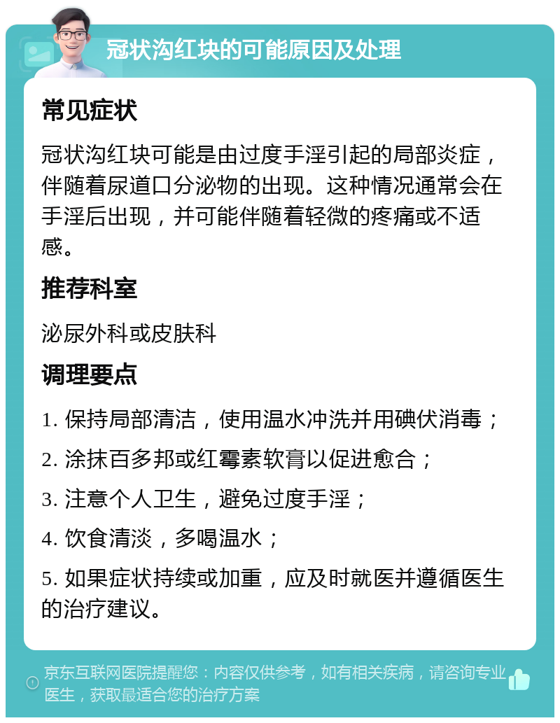 冠状沟红块的可能原因及处理 常见症状 冠状沟红块可能是由过度手淫引起的局部炎症，伴随着尿道口分泌物的出现。这种情况通常会在手淫后出现，并可能伴随着轻微的疼痛或不适感。 推荐科室 泌尿外科或皮肤科 调理要点 1. 保持局部清洁，使用温水冲洗并用碘伏消毒； 2. 涂抹百多邦或红霉素软膏以促进愈合； 3. 注意个人卫生，避免过度手淫； 4. 饮食清淡，多喝温水； 5. 如果症状持续或加重，应及时就医并遵循医生的治疗建议。