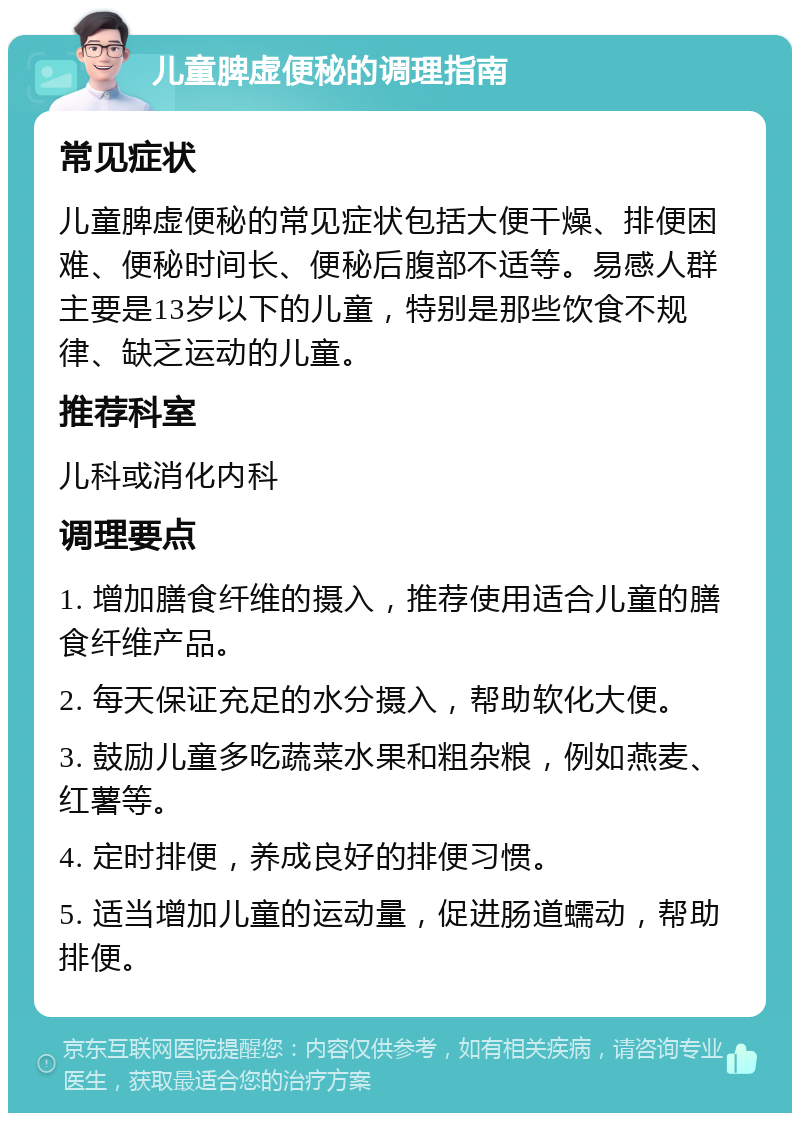 儿童脾虚便秘的调理指南 常见症状 儿童脾虚便秘的常见症状包括大便干燥、排便困难、便秘时间长、便秘后腹部不适等。易感人群主要是13岁以下的儿童，特别是那些饮食不规律、缺乏运动的儿童。 推荐科室 儿科或消化内科 调理要点 1. 增加膳食纤维的摄入，推荐使用适合儿童的膳食纤维产品。 2. 每天保证充足的水分摄入，帮助软化大便。 3. 鼓励儿童多吃蔬菜水果和粗杂粮，例如燕麦、红薯等。 4. 定时排便，养成良好的排便习惯。 5. 适当增加儿童的运动量，促进肠道蠕动，帮助排便。