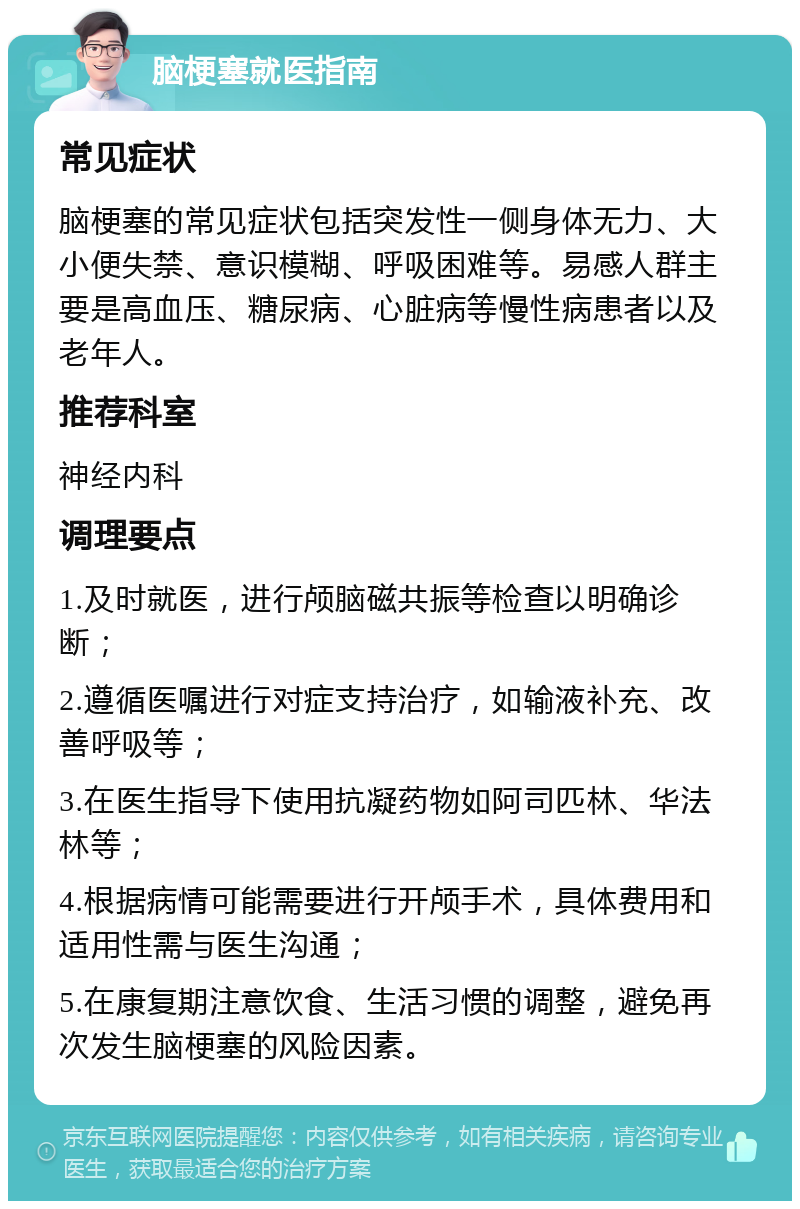 脑梗塞就医指南 常见症状 脑梗塞的常见症状包括突发性一侧身体无力、大小便失禁、意识模糊、呼吸困难等。易感人群主要是高血压、糖尿病、心脏病等慢性病患者以及老年人。 推荐科室 神经内科 调理要点 1.及时就医，进行颅脑磁共振等检查以明确诊断； 2.遵循医嘱进行对症支持治疗，如输液补充、改善呼吸等； 3.在医生指导下使用抗凝药物如阿司匹林、华法林等； 4.根据病情可能需要进行开颅手术，具体费用和适用性需与医生沟通； 5.在康复期注意饮食、生活习惯的调整，避免再次发生脑梗塞的风险因素。