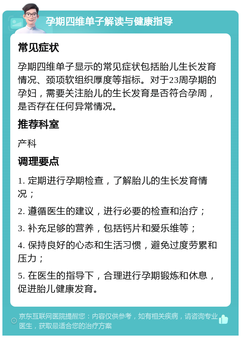 孕期四维单子解读与健康指导 常见症状 孕期四维单子显示的常见症状包括胎儿生长发育情况、颈项软组织厚度等指标。对于23周孕期的孕妇，需要关注胎儿的生长发育是否符合孕周，是否存在任何异常情况。 推荐科室 产科 调理要点 1. 定期进行孕期检查，了解胎儿的生长发育情况； 2. 遵循医生的建议，进行必要的检查和治疗； 3. 补充足够的营养，包括钙片和爱乐维等； 4. 保持良好的心态和生活习惯，避免过度劳累和压力； 5. 在医生的指导下，合理进行孕期锻炼和休息，促进胎儿健康发育。