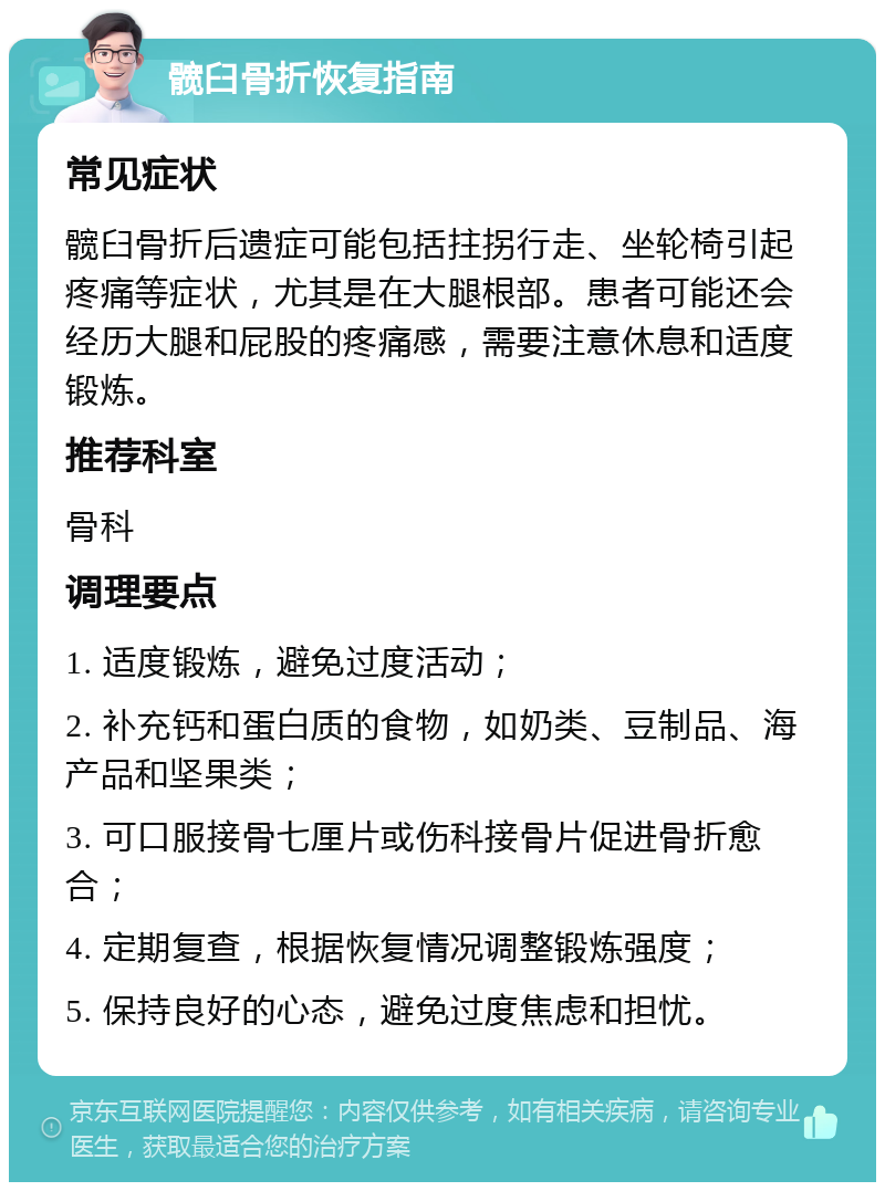 髋臼骨折恢复指南 常见症状 髋臼骨折后遗症可能包括拄拐行走、坐轮椅引起疼痛等症状，尤其是在大腿根部。患者可能还会经历大腿和屁股的疼痛感，需要注意休息和适度锻炼。 推荐科室 骨科 调理要点 1. 适度锻炼，避免过度活动； 2. 补充钙和蛋白质的食物，如奶类、豆制品、海产品和坚果类； 3. 可口服接骨七厘片或伤科接骨片促进骨折愈合； 4. 定期复查，根据恢复情况调整锻炼强度； 5. 保持良好的心态，避免过度焦虑和担忧。