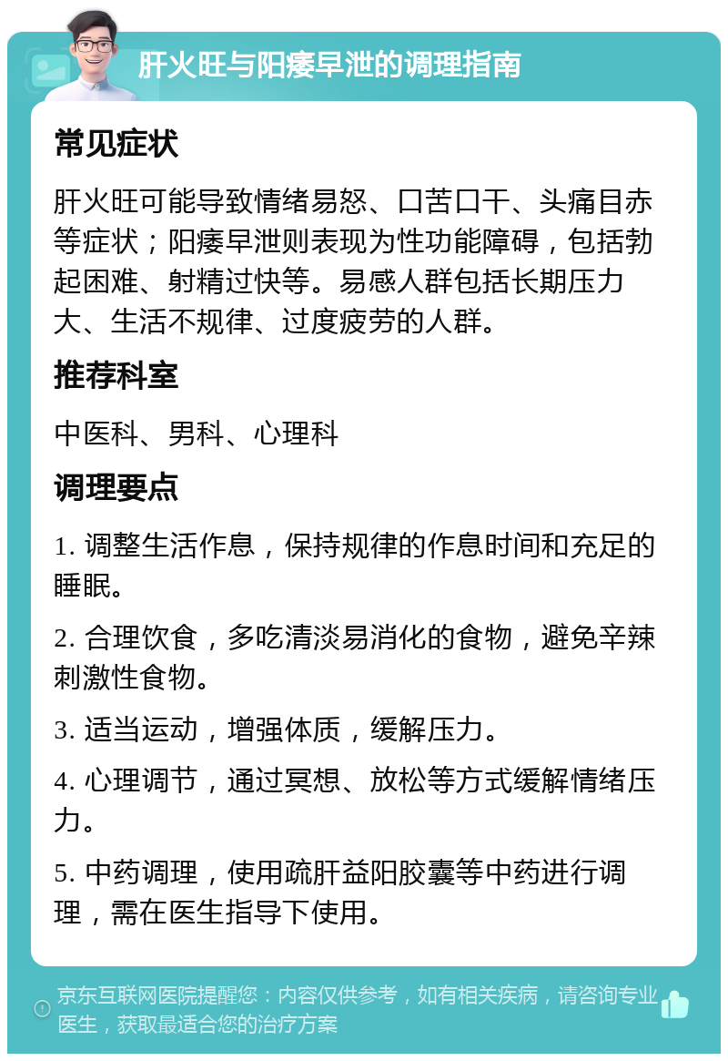 肝火旺与阳痿早泄的调理指南 常见症状 肝火旺可能导致情绪易怒、口苦口干、头痛目赤等症状；阳痿早泄则表现为性功能障碍，包括勃起困难、射精过快等。易感人群包括长期压力大、生活不规律、过度疲劳的人群。 推荐科室 中医科、男科、心理科 调理要点 1. 调整生活作息，保持规律的作息时间和充足的睡眠。 2. 合理饮食，多吃清淡易消化的食物，避免辛辣刺激性食物。 3. 适当运动，增强体质，缓解压力。 4. 心理调节，通过冥想、放松等方式缓解情绪压力。 5. 中药调理，使用疏肝益阳胶囊等中药进行调理，需在医生指导下使用。