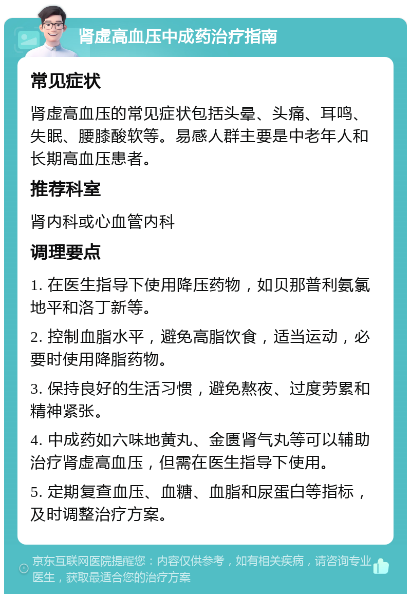 肾虚高血压中成药治疗指南 常见症状 肾虚高血压的常见症状包括头晕、头痛、耳鸣、失眠、腰膝酸软等。易感人群主要是中老年人和长期高血压患者。 推荐科室 肾内科或心血管内科 调理要点 1. 在医生指导下使用降压药物，如贝那普利氨氯地平和洛丁新等。 2. 控制血脂水平，避免高脂饮食，适当运动，必要时使用降脂药物。 3. 保持良好的生活习惯，避免熬夜、过度劳累和精神紧张。 4. 中成药如六味地黄丸、金匮肾气丸等可以辅助治疗肾虚高血压，但需在医生指导下使用。 5. 定期复查血压、血糖、血脂和尿蛋白等指标，及时调整治疗方案。