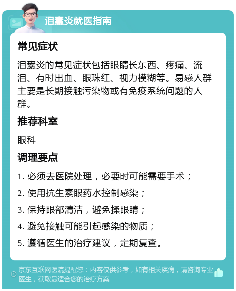 泪囊炎就医指南 常见症状 泪囊炎的常见症状包括眼睛长东西、疼痛、流泪、有时出血、眼珠红、视力模糊等。易感人群主要是长期接触污染物或有免疫系统问题的人群。 推荐科室 眼科 调理要点 1. 必须去医院处理，必要时可能需要手术； 2. 使用抗生素眼药水控制感染； 3. 保持眼部清洁，避免揉眼睛； 4. 避免接触可能引起感染的物质； 5. 遵循医生的治疗建议，定期复查。