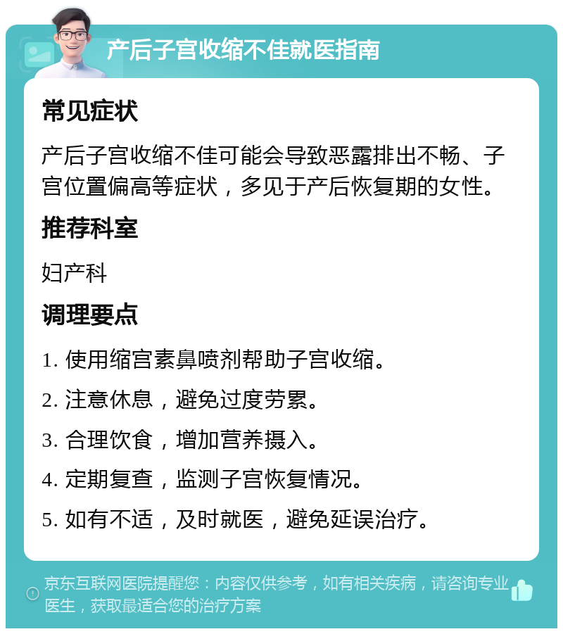 产后子宫收缩不佳就医指南 常见症状 产后子宫收缩不佳可能会导致恶露排出不畅、子宫位置偏高等症状，多见于产后恢复期的女性。 推荐科室 妇产科 调理要点 1. 使用缩宫素鼻喷剂帮助子宫收缩。 2. 注意休息，避免过度劳累。 3. 合理饮食，增加营养摄入。 4. 定期复查，监测子宫恢复情况。 5. 如有不适，及时就医，避免延误治疗。