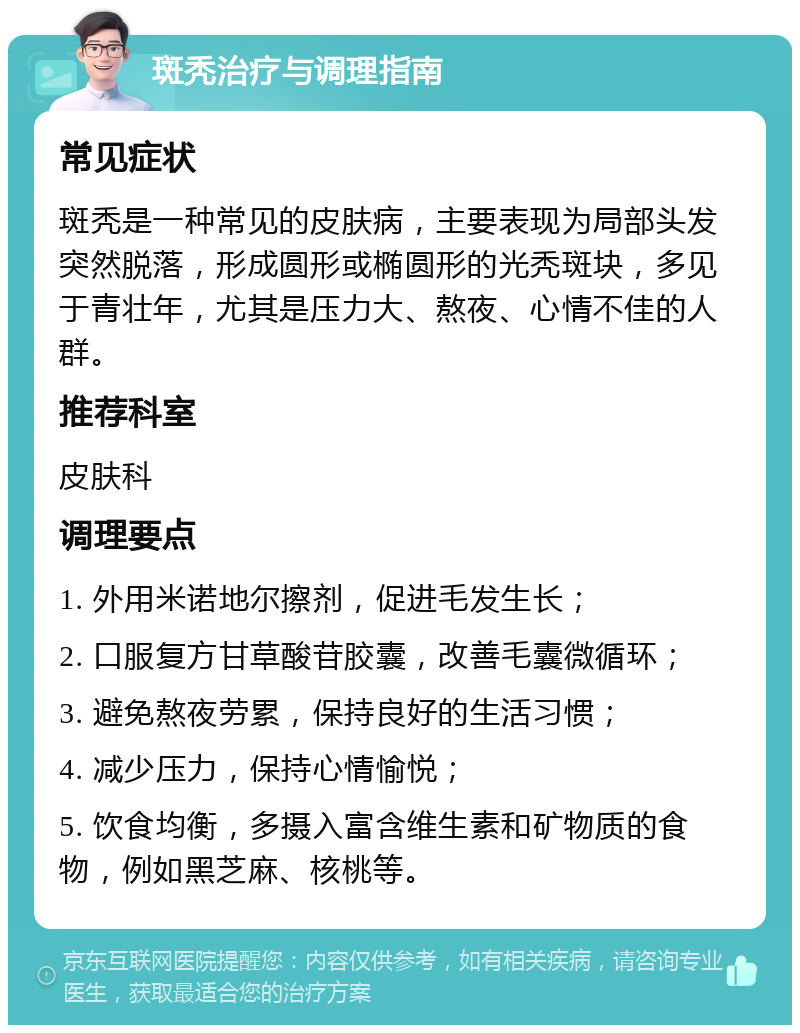 斑秃治疗与调理指南 常见症状 斑秃是一种常见的皮肤病，主要表现为局部头发突然脱落，形成圆形或椭圆形的光秃斑块，多见于青壮年，尤其是压力大、熬夜、心情不佳的人群。 推荐科室 皮肤科 调理要点 1. 外用米诺地尔擦剂，促进毛发生长； 2. 口服复方甘草酸苷胶囊，改善毛囊微循环； 3. 避免熬夜劳累，保持良好的生活习惯； 4. 减少压力，保持心情愉悦； 5. 饮食均衡，多摄入富含维生素和矿物质的食物，例如黑芝麻、核桃等。