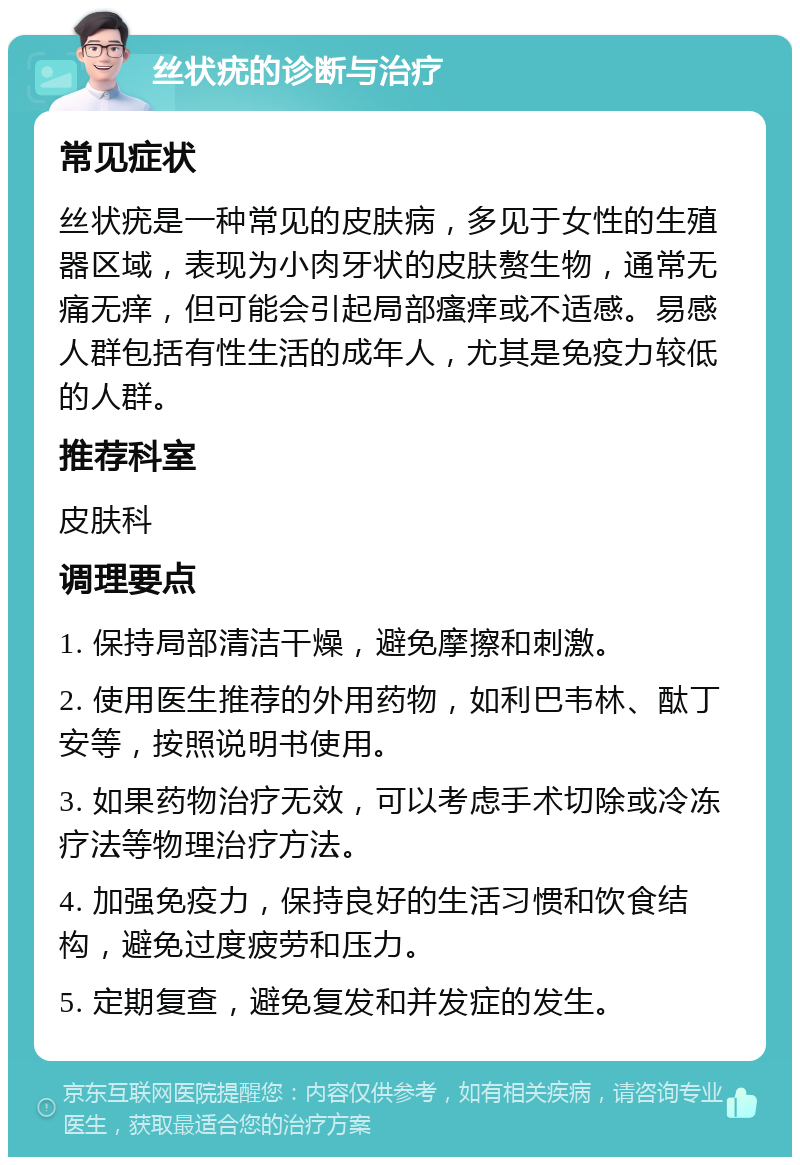 丝状疣的诊断与治疗 常见症状 丝状疣是一种常见的皮肤病，多见于女性的生殖器区域，表现为小肉牙状的皮肤赘生物，通常无痛无痒，但可能会引起局部瘙痒或不适感。易感人群包括有性生活的成年人，尤其是免疫力较低的人群。 推荐科室 皮肤科 调理要点 1. 保持局部清洁干燥，避免摩擦和刺激。 2. 使用医生推荐的外用药物，如利巴韦林、酞丁安等，按照说明书使用。 3. 如果药物治疗无效，可以考虑手术切除或冷冻疗法等物理治疗方法。 4. 加强免疫力，保持良好的生活习惯和饮食结构，避免过度疲劳和压力。 5. 定期复查，避免复发和并发症的发生。