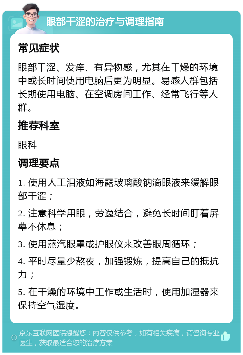 眼部干涩的治疗与调理指南 常见症状 眼部干涩、发痒、有异物感，尤其在干燥的环境中或长时间使用电脑后更为明显。易感人群包括长期使用电脑、在空调房间工作、经常飞行等人群。 推荐科室 眼科 调理要点 1. 使用人工泪液如海露玻璃酸钠滴眼液来缓解眼部干涩； 2. 注意科学用眼，劳逸结合，避免长时间盯着屏幕不休息； 3. 使用蒸汽眼罩或护眼仪来改善眼周循环； 4. 平时尽量少熬夜，加强锻炼，提高自己的抵抗力； 5. 在干燥的环境中工作或生活时，使用加湿器来保持空气湿度。