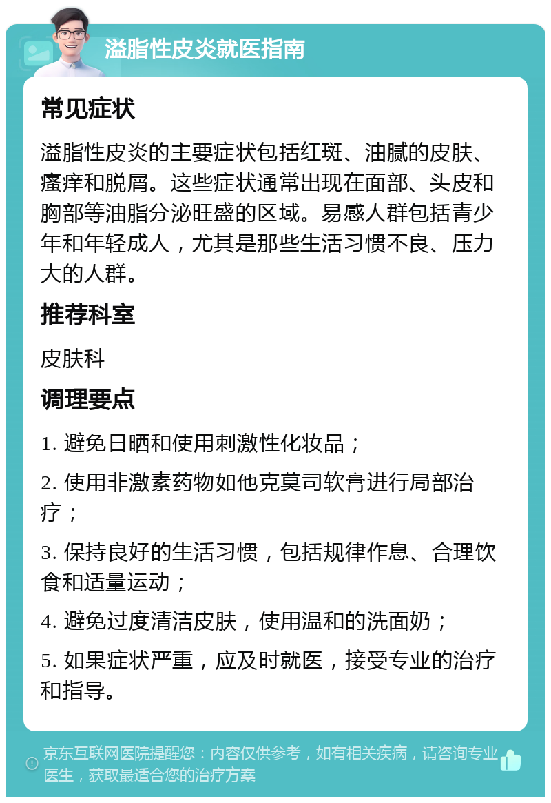 溢脂性皮炎就医指南 常见症状 溢脂性皮炎的主要症状包括红斑、油腻的皮肤、瘙痒和脱屑。这些症状通常出现在面部、头皮和胸部等油脂分泌旺盛的区域。易感人群包括青少年和年轻成人，尤其是那些生活习惯不良、压力大的人群。 推荐科室 皮肤科 调理要点 1. 避免日晒和使用刺激性化妆品； 2. 使用非激素药物如他克莫司软膏进行局部治疗； 3. 保持良好的生活习惯，包括规律作息、合理饮食和适量运动； 4. 避免过度清洁皮肤，使用温和的洗面奶； 5. 如果症状严重，应及时就医，接受专业的治疗和指导。