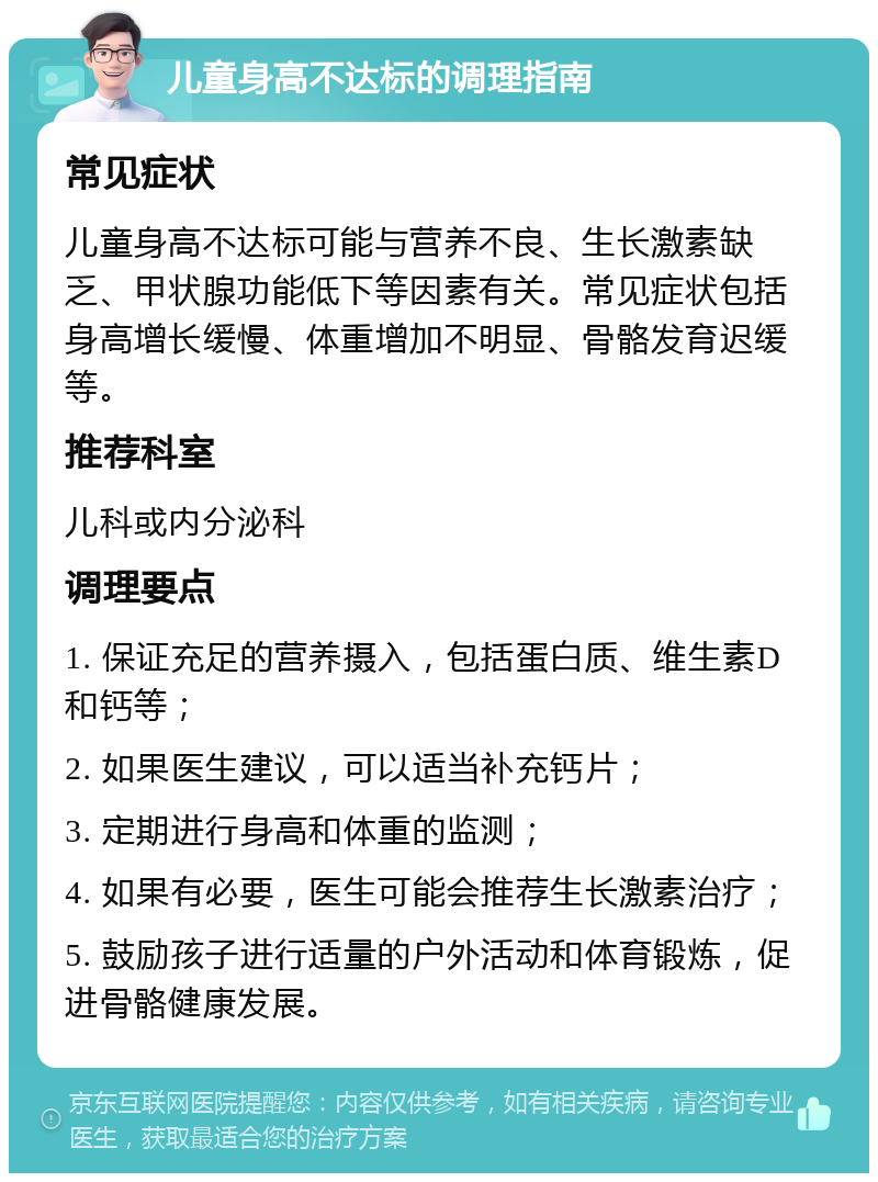 儿童身高不达标的调理指南 常见症状 儿童身高不达标可能与营养不良、生长激素缺乏、甲状腺功能低下等因素有关。常见症状包括身高增长缓慢、体重增加不明显、骨骼发育迟缓等。 推荐科室 儿科或内分泌科 调理要点 1. 保证充足的营养摄入，包括蛋白质、维生素D和钙等； 2. 如果医生建议，可以适当补充钙片； 3. 定期进行身高和体重的监测； 4. 如果有必要，医生可能会推荐生长激素治疗； 5. 鼓励孩子进行适量的户外活动和体育锻炼，促进骨骼健康发展。