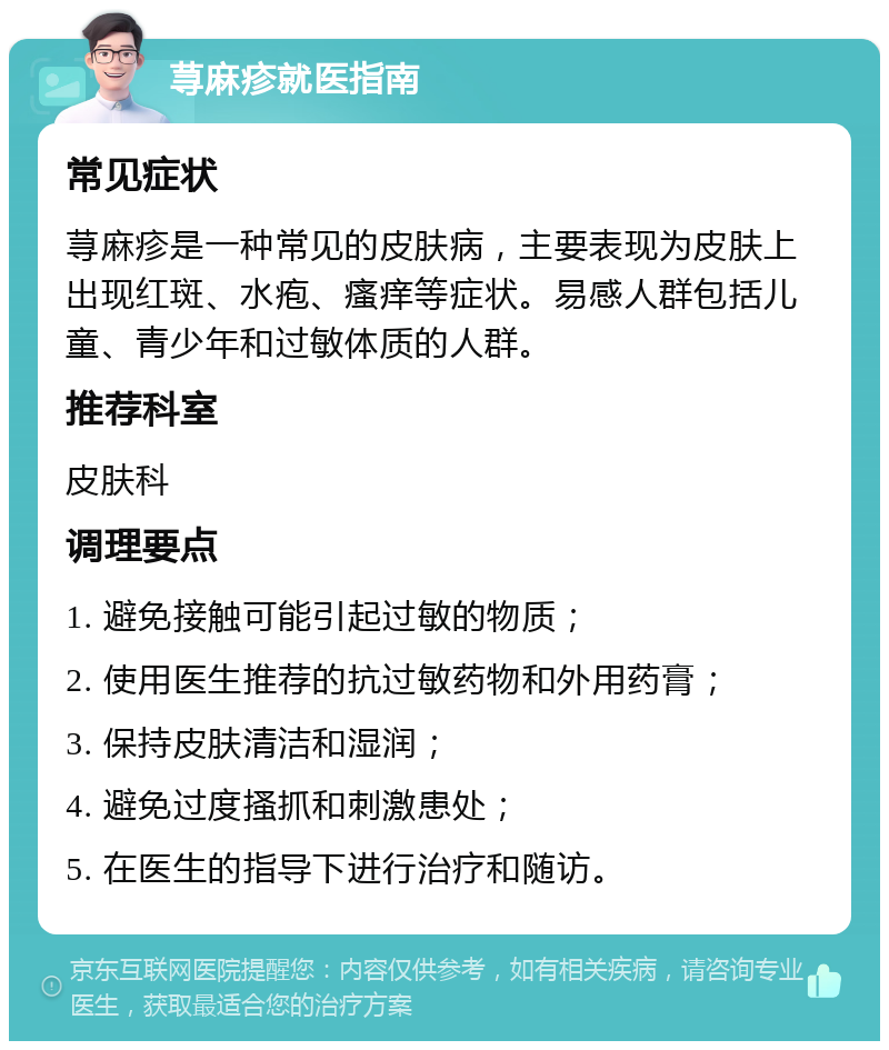 荨麻疹就医指南 常见症状 荨麻疹是一种常见的皮肤病，主要表现为皮肤上出现红斑、水疱、瘙痒等症状。易感人群包括儿童、青少年和过敏体质的人群。 推荐科室 皮肤科 调理要点 1. 避免接触可能引起过敏的物质； 2. 使用医生推荐的抗过敏药物和外用药膏； 3. 保持皮肤清洁和湿润； 4. 避免过度搔抓和刺激患处； 5. 在医生的指导下进行治疗和随访。