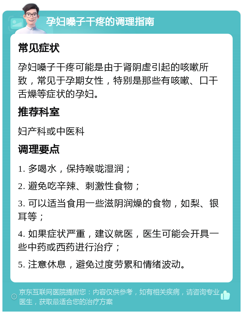 孕妇嗓子干疼的调理指南 常见症状 孕妇嗓子干疼可能是由于肾阴虚引起的咳嗽所致，常见于孕期女性，特别是那些有咳嗽、口干舌燥等症状的孕妇。 推荐科室 妇产科或中医科 调理要点 1. 多喝水，保持喉咙湿润； 2. 避免吃辛辣、刺激性食物； 3. 可以适当食用一些滋阴润燥的食物，如梨、银耳等； 4. 如果症状严重，建议就医，医生可能会开具一些中药或西药进行治疗； 5. 注意休息，避免过度劳累和情绪波动。