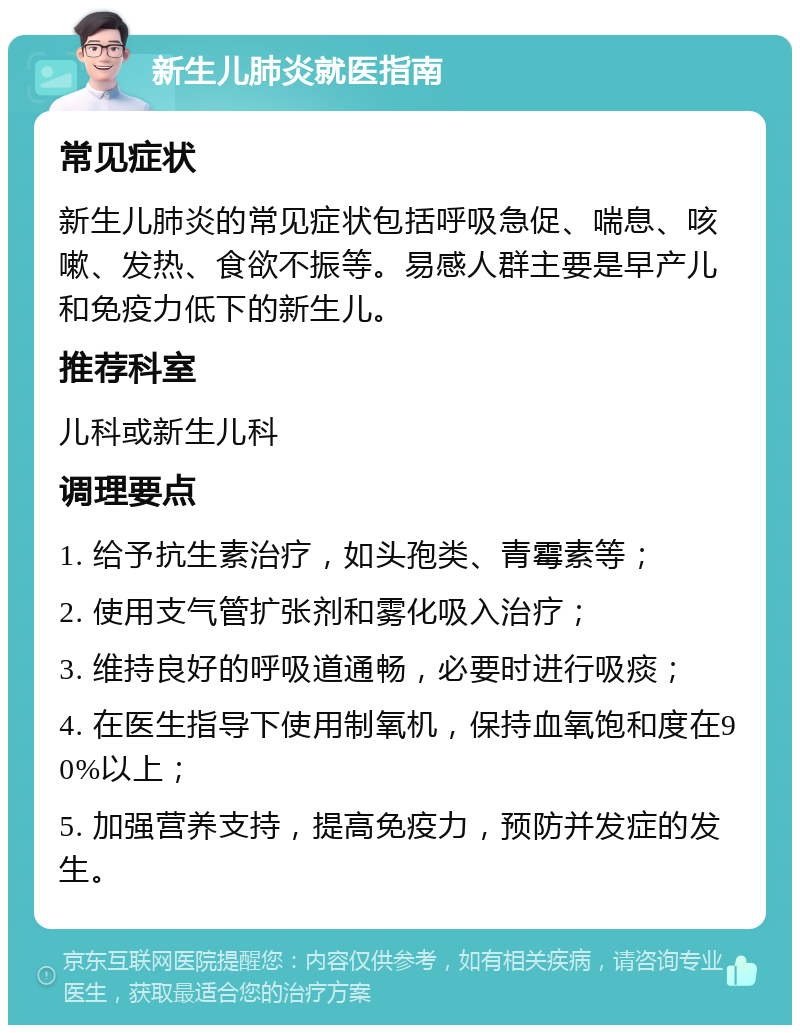 新生儿肺炎就医指南 常见症状 新生儿肺炎的常见症状包括呼吸急促、喘息、咳嗽、发热、食欲不振等。易感人群主要是早产儿和免疫力低下的新生儿。 推荐科室 儿科或新生儿科 调理要点 1. 给予抗生素治疗，如头孢类、青霉素等； 2. 使用支气管扩张剂和雾化吸入治疗； 3. 维持良好的呼吸道通畅，必要时进行吸痰； 4. 在医生指导下使用制氧机，保持血氧饱和度在90%以上； 5. 加强营养支持，提高免疫力，预防并发症的发生。