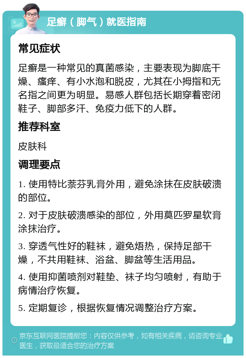 足癣（脚气）就医指南 常见症状 足癣是一种常见的真菌感染，主要表现为脚底干燥、瘙痒、有小水泡和脱皮，尤其在小拇指和无名指之间更为明显。易感人群包括长期穿着密闭鞋子、脚部多汗、免疫力低下的人群。 推荐科室 皮肤科 调理要点 1. 使用特比萘芬乳膏外用，避免涂抹在皮肤破溃的部位。 2. 对于皮肤破溃感染的部位，外用莫匹罗星软膏涂抹治疗。 3. 穿透气性好的鞋袜，避免焐热，保持足部干燥，不共用鞋袜、浴盆、脚盆等生活用品。 4. 使用抑菌喷剂对鞋垫、袜子均匀喷射，有助于病情治疗恢复。 5. 定期复诊，根据恢复情况调整治疗方案。