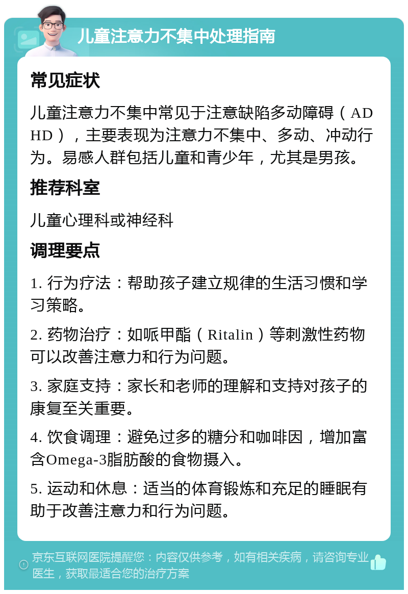 儿童注意力不集中处理指南 常见症状 儿童注意力不集中常见于注意缺陷多动障碍（ADHD），主要表现为注意力不集中、多动、冲动行为。易感人群包括儿童和青少年，尤其是男孩。 推荐科室 儿童心理科或神经科 调理要点 1. 行为疗法：帮助孩子建立规律的生活习惯和学习策略。 2. 药物治疗：如哌甲酯（Ritalin）等刺激性药物可以改善注意力和行为问题。 3. 家庭支持：家长和老师的理解和支持对孩子的康复至关重要。 4. 饮食调理：避免过多的糖分和咖啡因，增加富含Omega-3脂肪酸的食物摄入。 5. 运动和休息：适当的体育锻炼和充足的睡眠有助于改善注意力和行为问题。