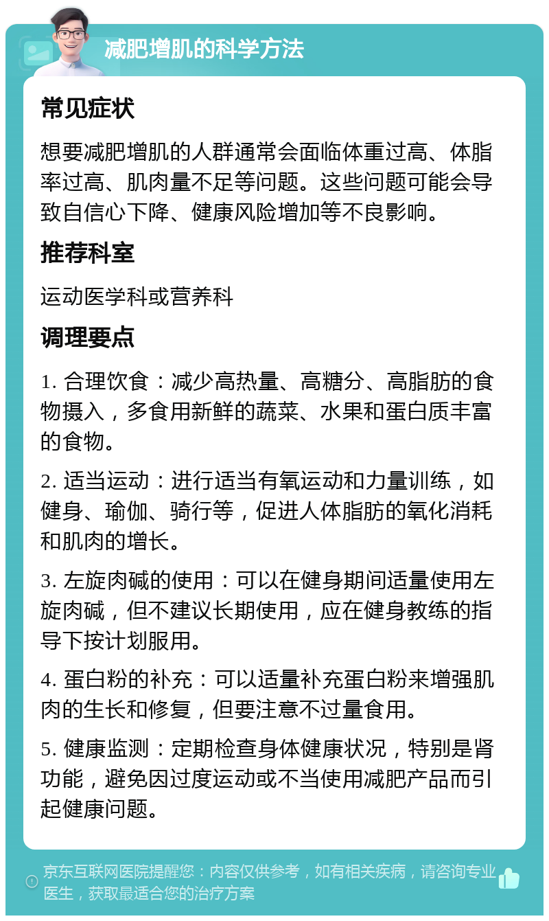 减肥增肌的科学方法 常见症状 想要减肥增肌的人群通常会面临体重过高、体脂率过高、肌肉量不足等问题。这些问题可能会导致自信心下降、健康风险增加等不良影响。 推荐科室 运动医学科或营养科 调理要点 1. 合理饮食：减少高热量、高糖分、高脂肪的食物摄入，多食用新鲜的蔬菜、水果和蛋白质丰富的食物。 2. 适当运动：进行适当有氧运动和力量训练，如健身、瑜伽、骑行等，促进人体脂肪的氧化消耗和肌肉的增长。 3. 左旋肉碱的使用：可以在健身期间适量使用左旋肉碱，但不建议长期使用，应在健身教练的指导下按计划服用。 4. 蛋白粉的补充：可以适量补充蛋白粉来增强肌肉的生长和修复，但要注意不过量食用。 5. 健康监测：定期检查身体健康状况，特别是肾功能，避免因过度运动或不当使用减肥产品而引起健康问题。