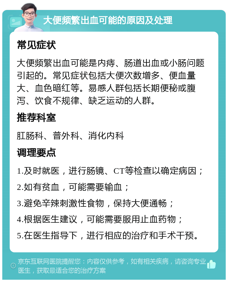 大便频繁出血可能的原因及处理 常见症状 大便频繁出血可能是内痔、肠道出血或小肠问题引起的。常见症状包括大便次数增多、便血量大、血色暗红等。易感人群包括长期便秘或腹泻、饮食不规律、缺乏运动的人群。 推荐科室 肛肠科、普外科、消化内科 调理要点 1.及时就医，进行肠镜、CT等检查以确定病因； 2.如有贫血，可能需要输血； 3.避免辛辣刺激性食物，保持大便通畅； 4.根据医生建议，可能需要服用止血药物； 5.在医生指导下，进行相应的治疗和手术干预。