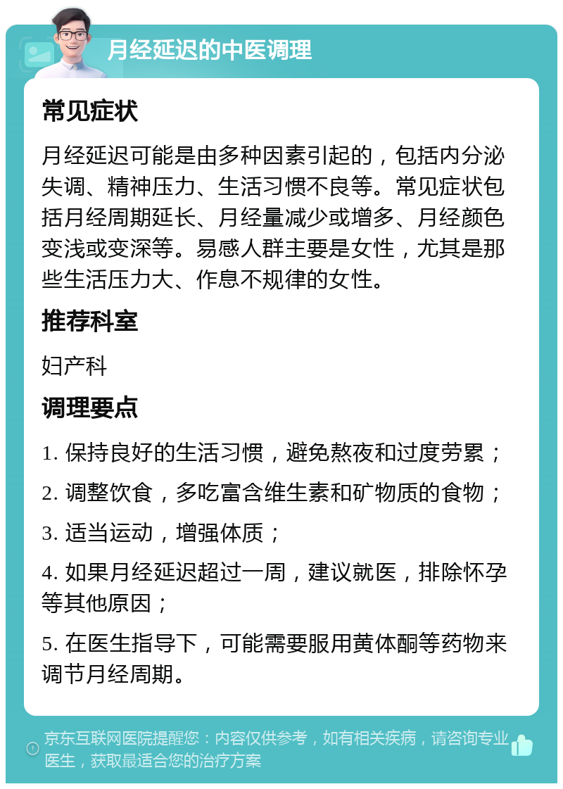 月经延迟的中医调理 常见症状 月经延迟可能是由多种因素引起的，包括内分泌失调、精神压力、生活习惯不良等。常见症状包括月经周期延长、月经量减少或增多、月经颜色变浅或变深等。易感人群主要是女性，尤其是那些生活压力大、作息不规律的女性。 推荐科室 妇产科 调理要点 1. 保持良好的生活习惯，避免熬夜和过度劳累； 2. 调整饮食，多吃富含维生素和矿物质的食物； 3. 适当运动，增强体质； 4. 如果月经延迟超过一周，建议就医，排除怀孕等其他原因； 5. 在医生指导下，可能需要服用黄体酮等药物来调节月经周期。