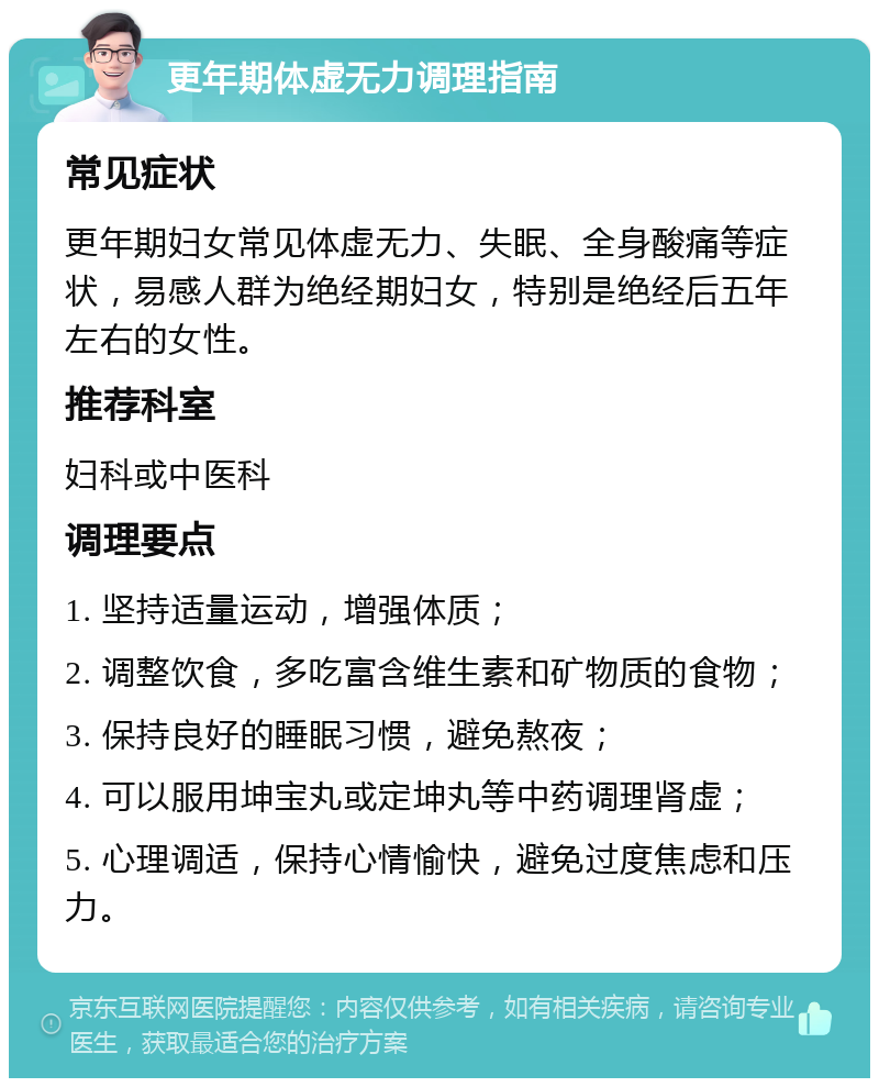 更年期体虚无力调理指南 常见症状 更年期妇女常见体虚无力、失眠、全身酸痛等症状，易感人群为绝经期妇女，特别是绝经后五年左右的女性。 推荐科室 妇科或中医科 调理要点 1. 坚持适量运动，增强体质； 2. 调整饮食，多吃富含维生素和矿物质的食物； 3. 保持良好的睡眠习惯，避免熬夜； 4. 可以服用坤宝丸或定坤丸等中药调理肾虚； 5. 心理调适，保持心情愉快，避免过度焦虑和压力。