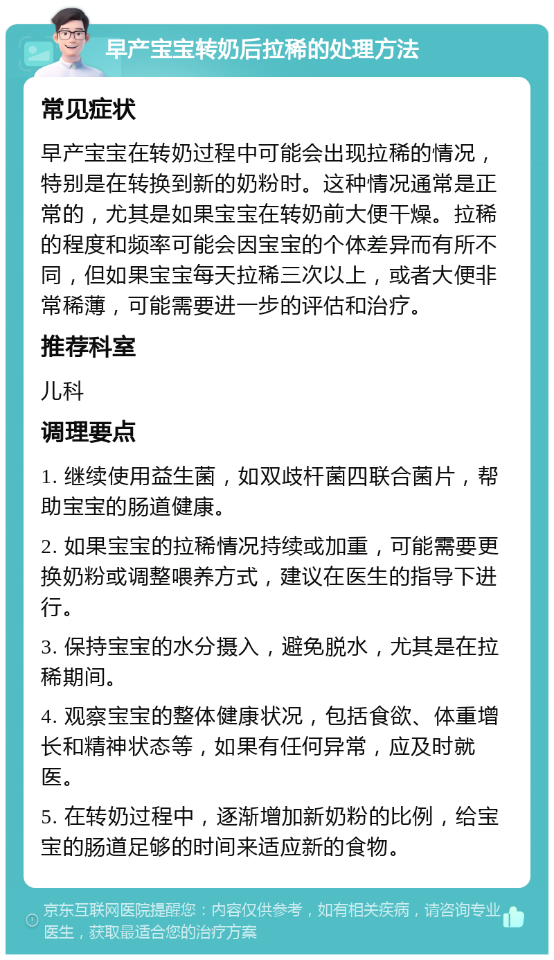 早产宝宝转奶后拉稀的处理方法 常见症状 早产宝宝在转奶过程中可能会出现拉稀的情况，特别是在转换到新的奶粉时。这种情况通常是正常的，尤其是如果宝宝在转奶前大便干燥。拉稀的程度和频率可能会因宝宝的个体差异而有所不同，但如果宝宝每天拉稀三次以上，或者大便非常稀薄，可能需要进一步的评估和治疗。 推荐科室 儿科 调理要点 1. 继续使用益生菌，如双歧杆菌四联合菌片，帮助宝宝的肠道健康。 2. 如果宝宝的拉稀情况持续或加重，可能需要更换奶粉或调整喂养方式，建议在医生的指导下进行。 3. 保持宝宝的水分摄入，避免脱水，尤其是在拉稀期间。 4. 观察宝宝的整体健康状况，包括食欲、体重增长和精神状态等，如果有任何异常，应及时就医。 5. 在转奶过程中，逐渐增加新奶粉的比例，给宝宝的肠道足够的时间来适应新的食物。