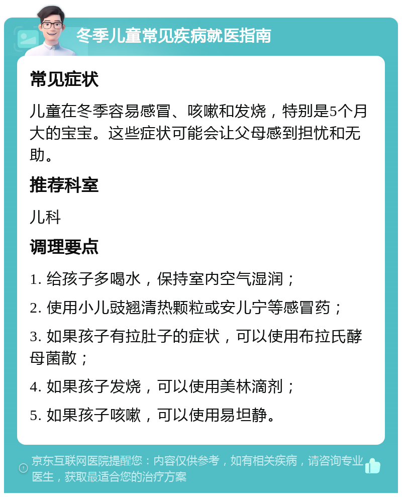 冬季儿童常见疾病就医指南 常见症状 儿童在冬季容易感冒、咳嗽和发烧，特别是5个月大的宝宝。这些症状可能会让父母感到担忧和无助。 推荐科室 儿科 调理要点 1. 给孩子多喝水，保持室内空气湿润； 2. 使用小儿豉翘清热颗粒或安儿宁等感冒药； 3. 如果孩子有拉肚子的症状，可以使用布拉氏酵母菌散； 4. 如果孩子发烧，可以使用美林滴剂； 5. 如果孩子咳嗽，可以使用易坦静。