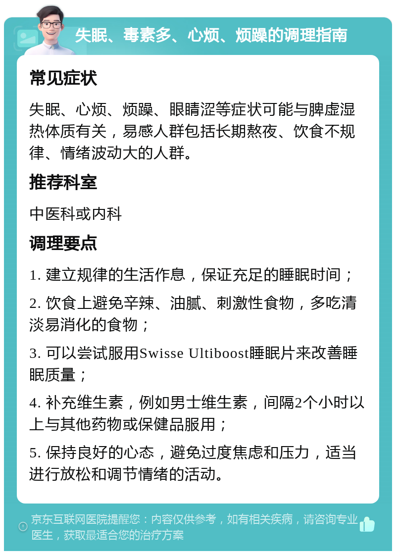 失眠、毒素多、心烦、烦躁的调理指南 常见症状 失眠、心烦、烦躁、眼睛涩等症状可能与脾虚湿热体质有关，易感人群包括长期熬夜、饮食不规律、情绪波动大的人群。 推荐科室 中医科或内科 调理要点 1. 建立规律的生活作息，保证充足的睡眠时间； 2. 饮食上避免辛辣、油腻、刺激性食物，多吃清淡易消化的食物； 3. 可以尝试服用Swisse Ultiboost睡眠片来改善睡眠质量； 4. 补充维生素，例如男士维生素，间隔2个小时以上与其他药物或保健品服用； 5. 保持良好的心态，避免过度焦虑和压力，适当进行放松和调节情绪的活动。