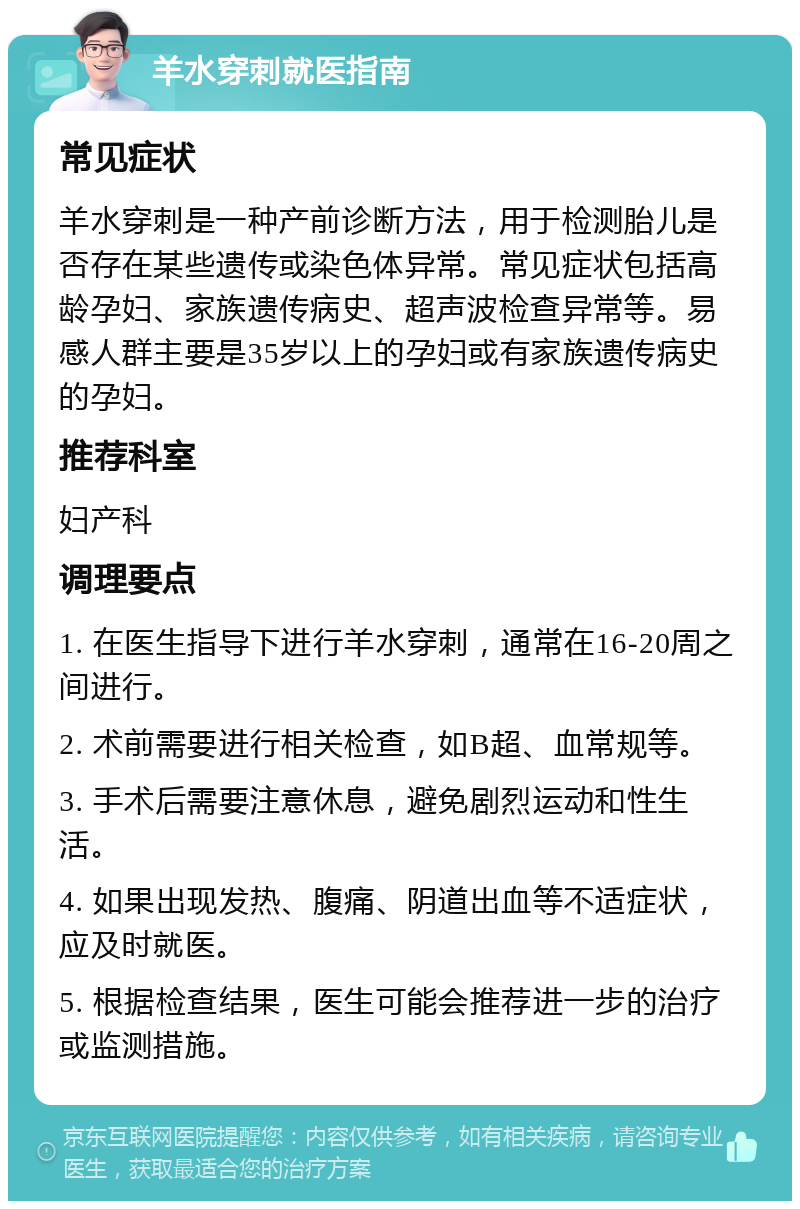 羊水穿刺就医指南 常见症状 羊水穿刺是一种产前诊断方法，用于检测胎儿是否存在某些遗传或染色体异常。常见症状包括高龄孕妇、家族遗传病史、超声波检查异常等。易感人群主要是35岁以上的孕妇或有家族遗传病史的孕妇。 推荐科室 妇产科 调理要点 1. 在医生指导下进行羊水穿刺，通常在16-20周之间进行。 2. 术前需要进行相关检查，如B超、血常规等。 3. 手术后需要注意休息，避免剧烈运动和性生活。 4. 如果出现发热、腹痛、阴道出血等不适症状，应及时就医。 5. 根据检查结果，医生可能会推荐进一步的治疗或监测措施。