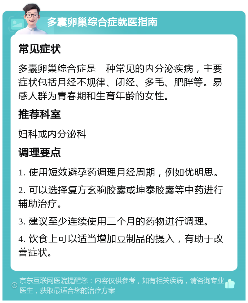 多囊卵巢综合症就医指南 常见症状 多囊卵巢综合症是一种常见的内分泌疾病，主要症状包括月经不规律、闭经、多毛、肥胖等。易感人群为青春期和生育年龄的女性。 推荐科室 妇科或内分泌科 调理要点 1. 使用短效避孕药调理月经周期，例如优明思。 2. 可以选择复方玄驹胶囊或坤泰胶囊等中药进行辅助治疗。 3. 建议至少连续使用三个月的药物进行调理。 4. 饮食上可以适当增加豆制品的摄入，有助于改善症状。