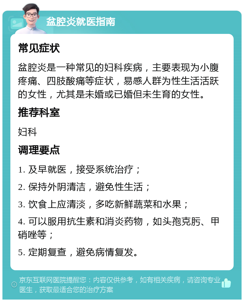 盆腔炎就医指南 常见症状 盆腔炎是一种常见的妇科疾病，主要表现为小腹疼痛、四肢酸痛等症状，易感人群为性生活活跃的女性，尤其是未婚或已婚但未生育的女性。 推荐科室 妇科 调理要点 1. 及早就医，接受系统治疗； 2. 保持外阴清洁，避免性生活； 3. 饮食上应清淡，多吃新鲜蔬菜和水果； 4. 可以服用抗生素和消炎药物，如头孢克肟、甲硝唑等； 5. 定期复查，避免病情复发。