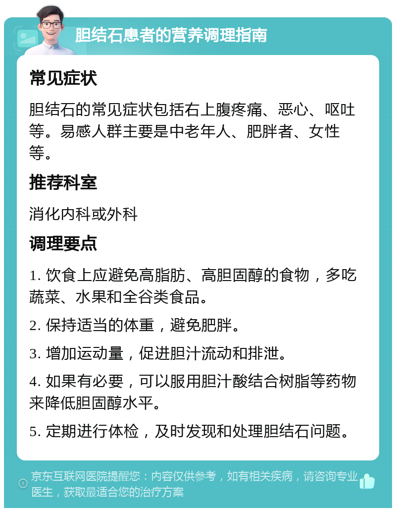 胆结石患者的营养调理指南 常见症状 胆结石的常见症状包括右上腹疼痛、恶心、呕吐等。易感人群主要是中老年人、肥胖者、女性等。 推荐科室 消化内科或外科 调理要点 1. 饮食上应避免高脂肪、高胆固醇的食物，多吃蔬菜、水果和全谷类食品。 2. 保持适当的体重，避免肥胖。 3. 增加运动量，促进胆汁流动和排泄。 4. 如果有必要，可以服用胆汁酸结合树脂等药物来降低胆固醇水平。 5. 定期进行体检，及时发现和处理胆结石问题。