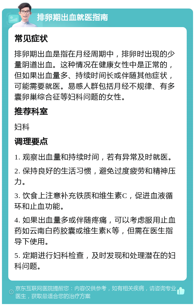 排卵期出血就医指南 常见症状 排卵期出血是指在月经周期中，排卵时出现的少量阴道出血。这种情况在健康女性中是正常的，但如果出血量多、持续时间长或伴随其他症状，可能需要就医。易感人群包括月经不规律、有多囊卵巢综合征等妇科问题的女性。 推荐科室 妇科 调理要点 1. 观察出血量和持续时间，若有异常及时就医。 2. 保持良好的生活习惯，避免过度疲劳和精神压力。 3. 饮食上注意补充铁质和维生素C，促进血液循环和止血功能。 4. 如果出血量多或伴随疼痛，可以考虑服用止血药如云南白药胶囊或维生素K等，但需在医生指导下使用。 5. 定期进行妇科检查，及时发现和处理潜在的妇科问题。