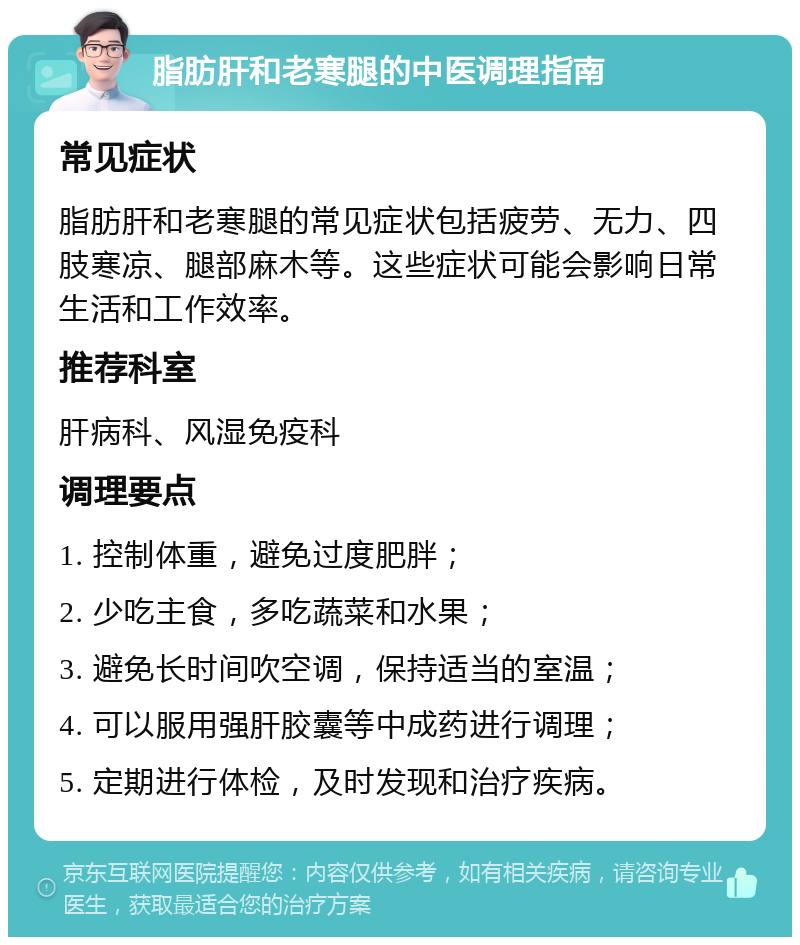 脂肪肝和老寒腿的中医调理指南 常见症状 脂肪肝和老寒腿的常见症状包括疲劳、无力、四肢寒凉、腿部麻木等。这些症状可能会影响日常生活和工作效率。 推荐科室 肝病科、风湿免疫科 调理要点 1. 控制体重，避免过度肥胖； 2. 少吃主食，多吃蔬菜和水果； 3. 避免长时间吹空调，保持适当的室温； 4. 可以服用强肝胶囊等中成药进行调理； 5. 定期进行体检，及时发现和治疗疾病。