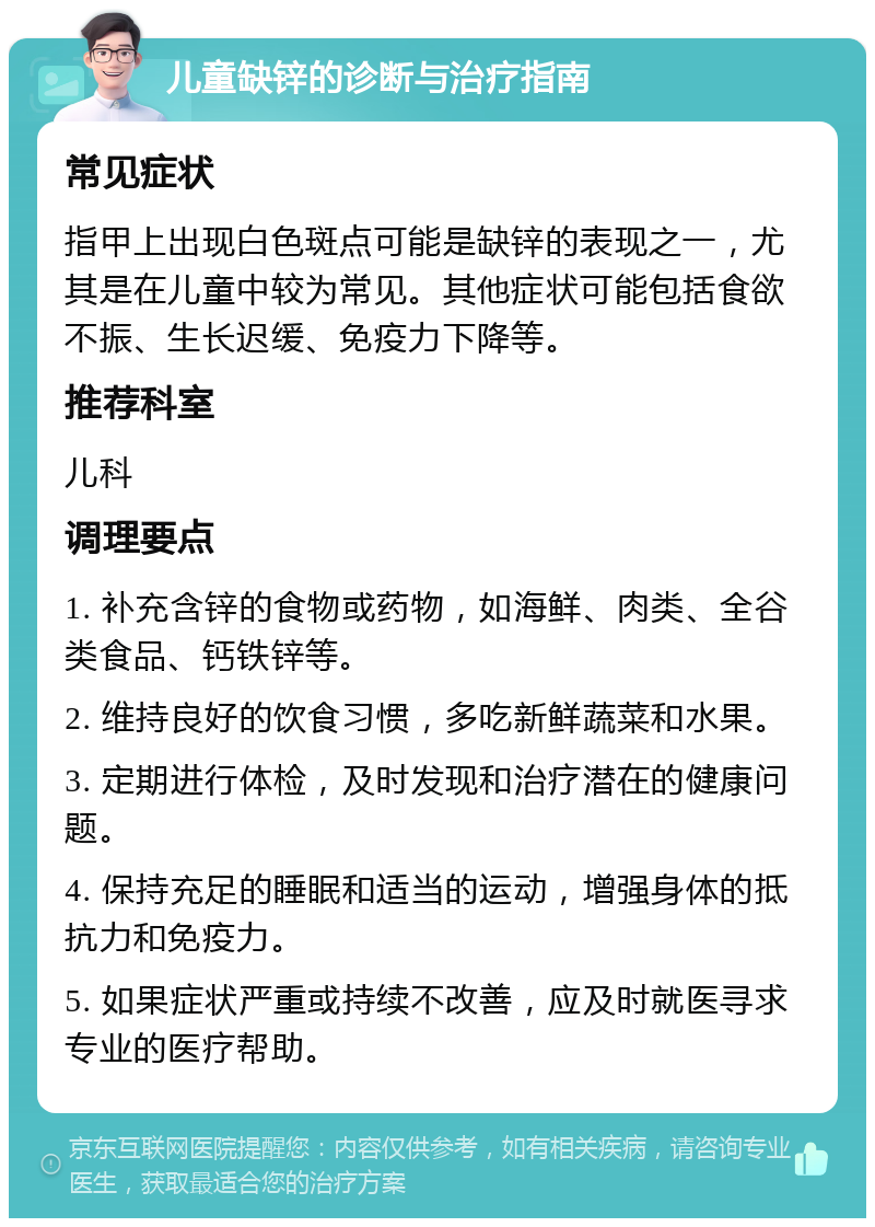 儿童缺锌的诊断与治疗指南 常见症状 指甲上出现白色斑点可能是缺锌的表现之一，尤其是在儿童中较为常见。其他症状可能包括食欲不振、生长迟缓、免疫力下降等。 推荐科室 儿科 调理要点 1. 补充含锌的食物或药物，如海鲜、肉类、全谷类食品、钙铁锌等。 2. 维持良好的饮食习惯，多吃新鲜蔬菜和水果。 3. 定期进行体检，及时发现和治疗潜在的健康问题。 4. 保持充足的睡眠和适当的运动，增强身体的抵抗力和免疫力。 5. 如果症状严重或持续不改善，应及时就医寻求专业的医疗帮助。