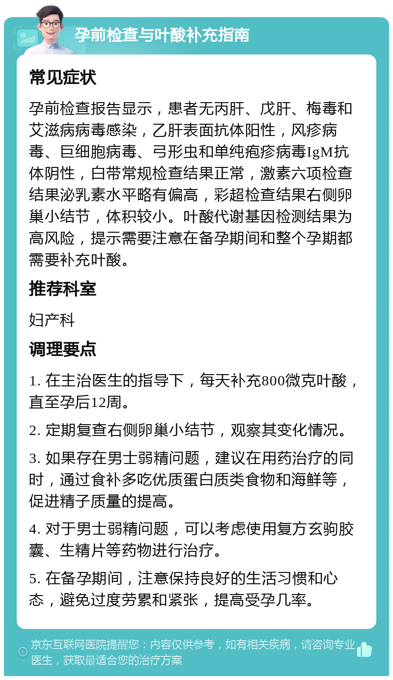 孕前检查与叶酸补充指南 常见症状 孕前检查报告显示，患者无丙肝、戊肝、梅毒和艾滋病病毒感染，乙肝表面抗体阳性，风疹病毒、巨细胞病毒、弓形虫和单纯疱疹病毒IgM抗体阴性，白带常规检查结果正常，激素六项检查结果泌乳素水平略有偏高，彩超检查结果右侧卵巢小结节，体积较小。叶酸代谢基因检测结果为高风险，提示需要注意在备孕期间和整个孕期都需要补充叶酸。 推荐科室 妇产科 调理要点 1. 在主治医生的指导下，每天补充800微克叶酸，直至孕后12周。 2. 定期复查右侧卵巢小结节，观察其变化情况。 3. 如果存在男士弱精问题，建议在用药治疗的同时，通过食补多吃优质蛋白质类食物和海鲜等，促进精子质量的提高。 4. 对于男士弱精问题，可以考虑使用复方玄驹胶囊、生精片等药物进行治疗。 5. 在备孕期间，注意保持良好的生活习惯和心态，避免过度劳累和紧张，提高受孕几率。