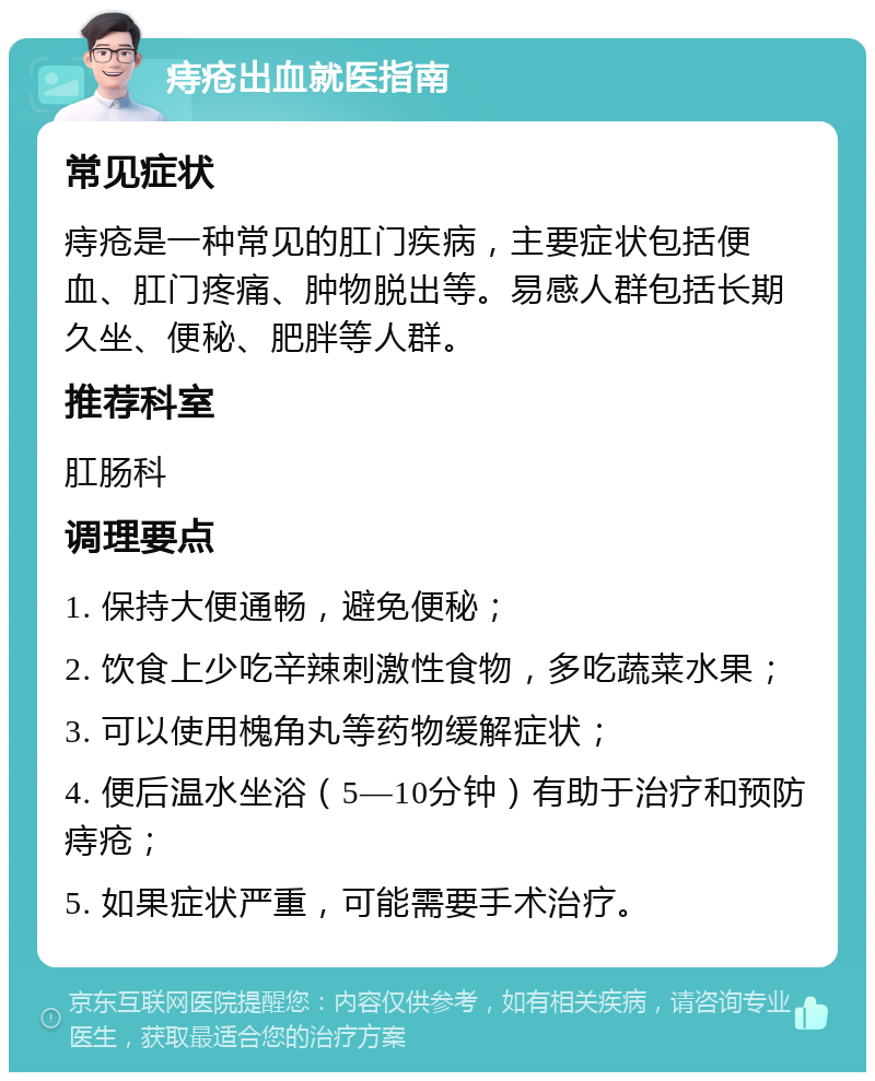 痔疮出血就医指南 常见症状 痔疮是一种常见的肛门疾病，主要症状包括便血、肛门疼痛、肿物脱出等。易感人群包括长期久坐、便秘、肥胖等人群。 推荐科室 肛肠科 调理要点 1. 保持大便通畅，避免便秘； 2. 饮食上少吃辛辣刺激性食物，多吃蔬菜水果； 3. 可以使用槐角丸等药物缓解症状； 4. 便后温水坐浴（5—10分钟）有助于治疗和预防痔疮； 5. 如果症状严重，可能需要手术治疗。