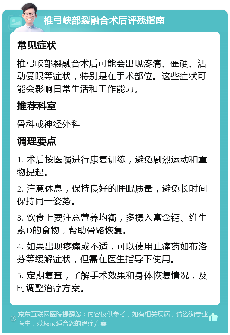 椎弓峡部裂融合术后评残指南 常见症状 椎弓峡部裂融合术后可能会出现疼痛、僵硬、活动受限等症状，特别是在手术部位。这些症状可能会影响日常生活和工作能力。 推荐科室 骨科或神经外科 调理要点 1. 术后按医嘱进行康复训练，避免剧烈运动和重物提起。 2. 注意休息，保持良好的睡眠质量，避免长时间保持同一姿势。 3. 饮食上要注意营养均衡，多摄入富含钙、维生素D的食物，帮助骨骼恢复。 4. 如果出现疼痛或不适，可以使用止痛药如布洛芬等缓解症状，但需在医生指导下使用。 5. 定期复查，了解手术效果和身体恢复情况，及时调整治疗方案。