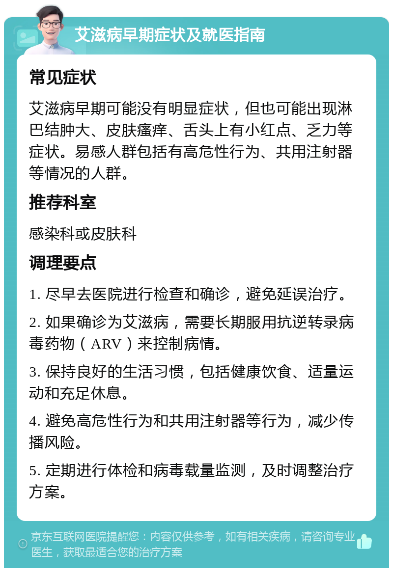 艾滋病早期症状及就医指南 常见症状 艾滋病早期可能没有明显症状，但也可能出现淋巴结肿大、皮肤瘙痒、舌头上有小红点、乏力等症状。易感人群包括有高危性行为、共用注射器等情况的人群。 推荐科室 感染科或皮肤科 调理要点 1. 尽早去医院进行检查和确诊，避免延误治疗。 2. 如果确诊为艾滋病，需要长期服用抗逆转录病毒药物（ARV）来控制病情。 3. 保持良好的生活习惯，包括健康饮食、适量运动和充足休息。 4. 避免高危性行为和共用注射器等行为，减少传播风险。 5. 定期进行体检和病毒载量监测，及时调整治疗方案。