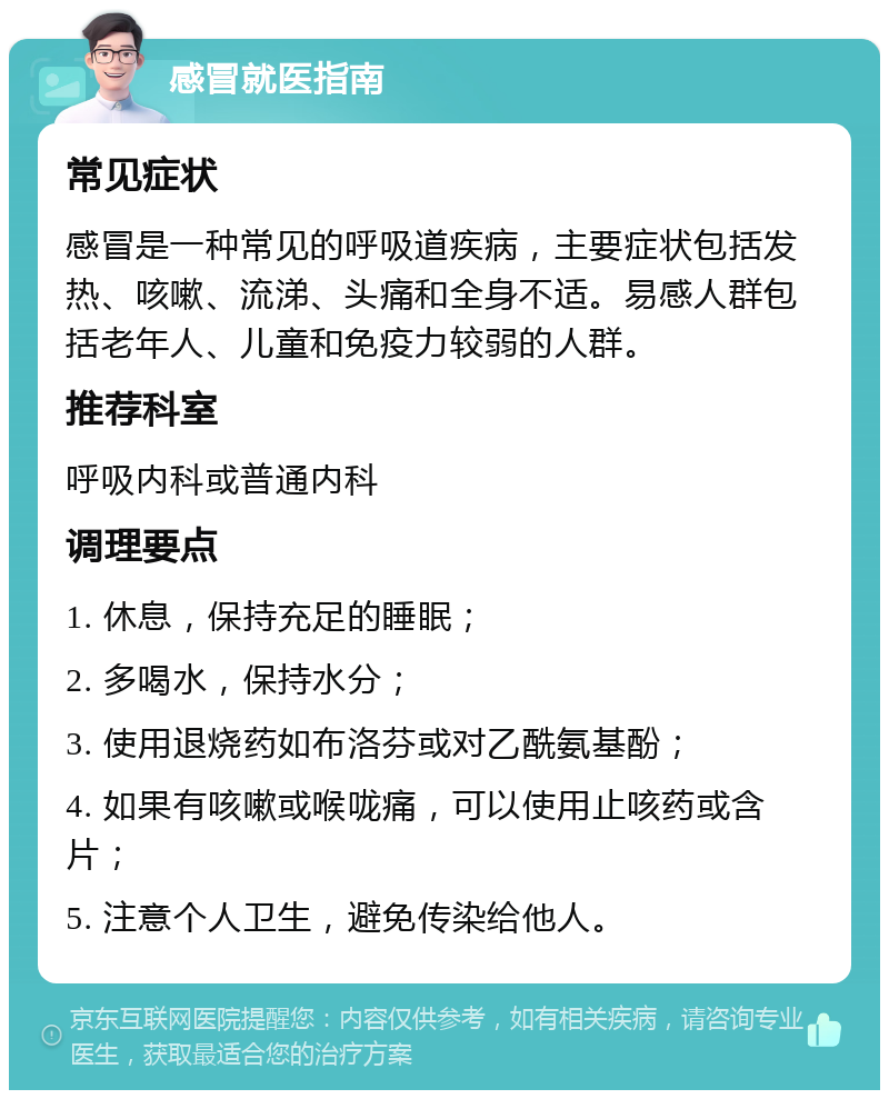 感冒就医指南 常见症状 感冒是一种常见的呼吸道疾病，主要症状包括发热、咳嗽、流涕、头痛和全身不适。易感人群包括老年人、儿童和免疫力较弱的人群。 推荐科室 呼吸内科或普通内科 调理要点 1. 休息，保持充足的睡眠； 2. 多喝水，保持水分； 3. 使用退烧药如布洛芬或对乙酰氨基酚； 4. 如果有咳嗽或喉咙痛，可以使用止咳药或含片； 5. 注意个人卫生，避免传染给他人。