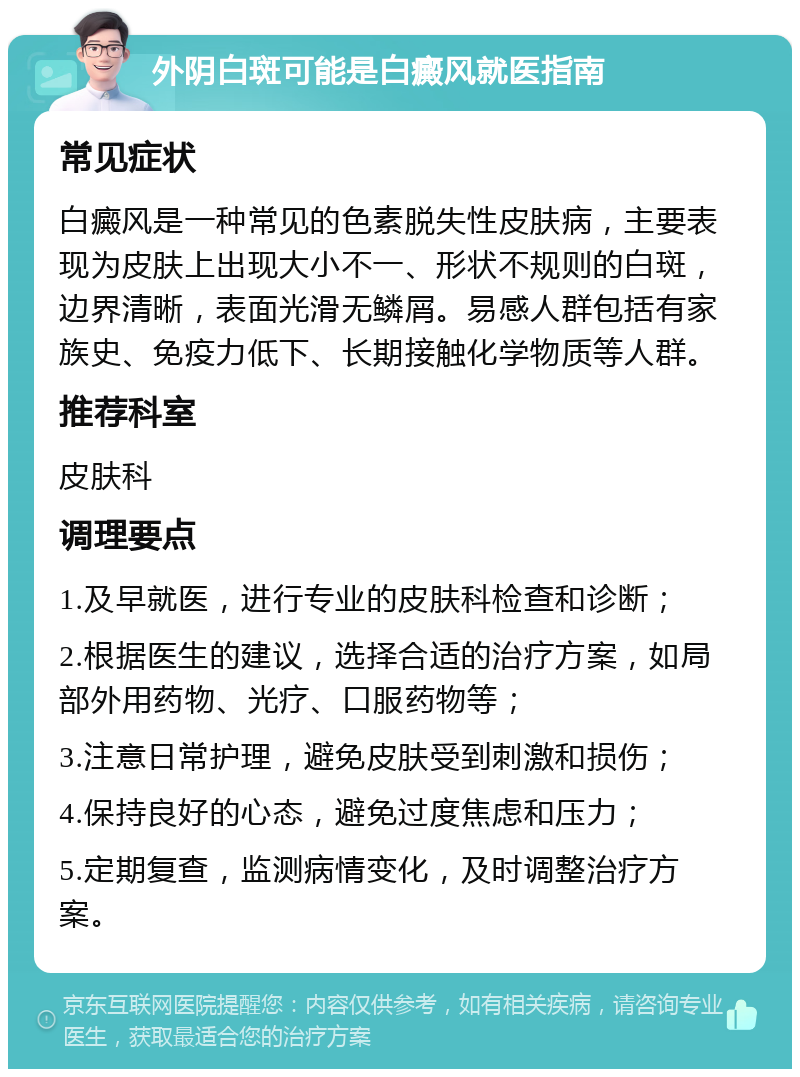 外阴白斑可能是白癜风就医指南 常见症状 白癜风是一种常见的色素脱失性皮肤病，主要表现为皮肤上出现大小不一、形状不规则的白斑，边界清晰，表面光滑无鳞屑。易感人群包括有家族史、免疫力低下、长期接触化学物质等人群。 推荐科室 皮肤科 调理要点 1.及早就医，进行专业的皮肤科检查和诊断； 2.根据医生的建议，选择合适的治疗方案，如局部外用药物、光疗、口服药物等； 3.注意日常护理，避免皮肤受到刺激和损伤； 4.保持良好的心态，避免过度焦虑和压力； 5.定期复查，监测病情变化，及时调整治疗方案。