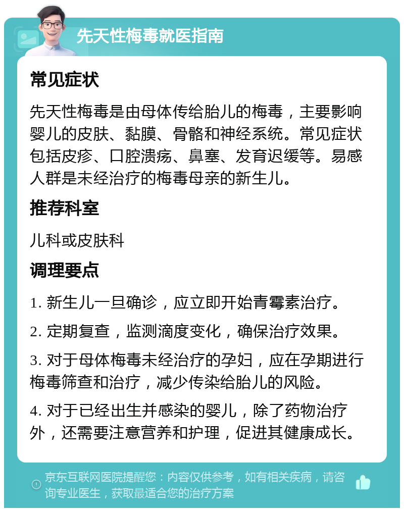 先天性梅毒就医指南 常见症状 先天性梅毒是由母体传给胎儿的梅毒，主要影响婴儿的皮肤、黏膜、骨骼和神经系统。常见症状包括皮疹、口腔溃疡、鼻塞、发育迟缓等。易感人群是未经治疗的梅毒母亲的新生儿。 推荐科室 儿科或皮肤科 调理要点 1. 新生儿一旦确诊，应立即开始青霉素治疗。 2. 定期复查，监测滴度变化，确保治疗效果。 3. 对于母体梅毒未经治疗的孕妇，应在孕期进行梅毒筛查和治疗，减少传染给胎儿的风险。 4. 对于已经出生并感染的婴儿，除了药物治疗外，还需要注意营养和护理，促进其健康成长。