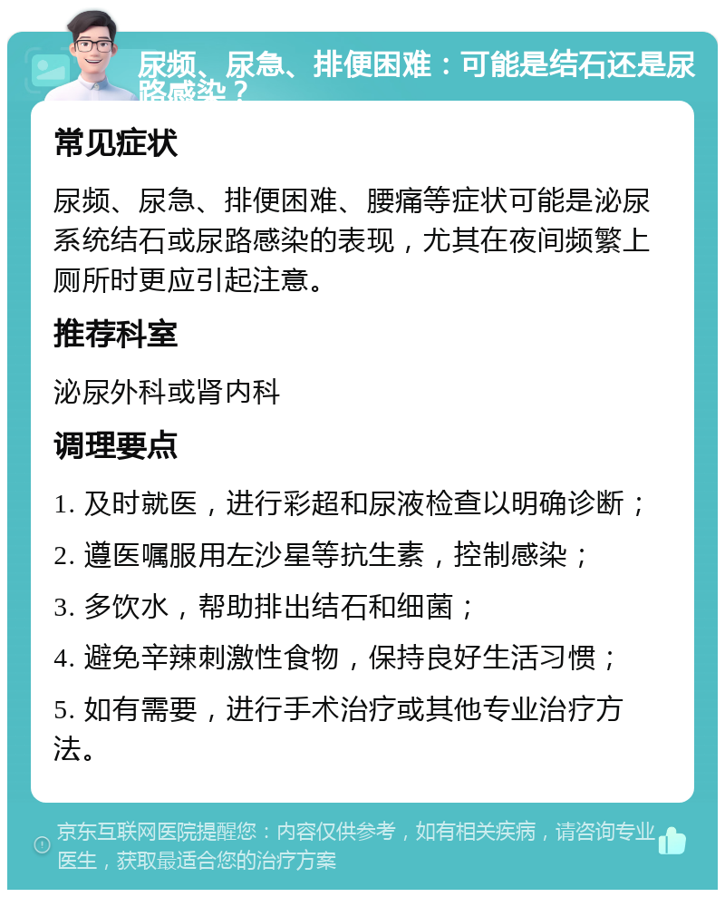 尿频、尿急、排便困难：可能是结石还是尿路感染？ 常见症状 尿频、尿急、排便困难、腰痛等症状可能是泌尿系统结石或尿路感染的表现，尤其在夜间频繁上厕所时更应引起注意。 推荐科室 泌尿外科或肾内科 调理要点 1. 及时就医，进行彩超和尿液检查以明确诊断； 2. 遵医嘱服用左沙星等抗生素，控制感染； 3. 多饮水，帮助排出结石和细菌； 4. 避免辛辣刺激性食物，保持良好生活习惯； 5. 如有需要，进行手术治疗或其他专业治疗方法。